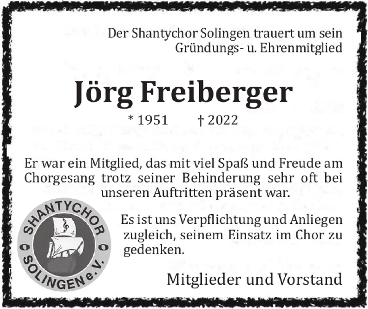 <p>Der Shantychor Solingen trauert um sein<br />Gründungs- u. Ehrenmitglied</p><p>Jörg Freiberger<br />* 1951</p><p>† 2022</p><p>Er war ein Mitglied, das mit viel Spaß und Freude am<br />Chorgesang trotz seiner Behinderung sehr oft bei<br />unseren Auftritten präsent war.<br />Es ist uns Verpflichtung und Anliegen<br />zugleich, seinem Einsatz im Chor zu<br />gedenken.</p><p>Mitglieder und Vorstand</p>