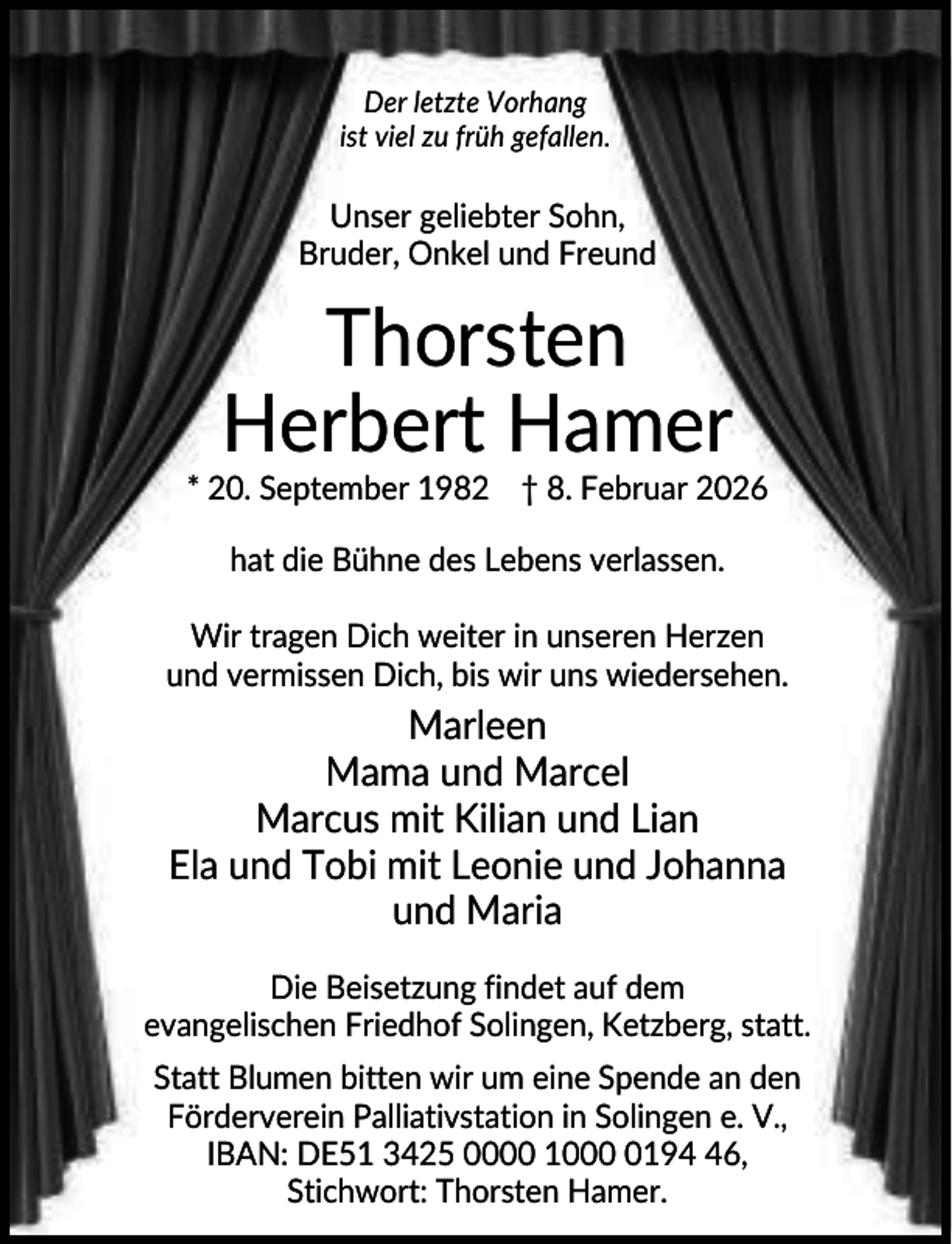<p>Der letzte Vorhang<br />ist viel zu früh gefallen.</p><p>Unser geliebter Sohn,<br />Bruder, Onkel und Freund</p><p>Thorsten<br />Herbert Hamer<br />* 20. September 1982 † 8. Februar 2026<br />hat die Bühne des Lebens verlassen.<br />Wir tragen Dich weiter in unseren Herzen<br />und vermissen Dich, bis wir uns wiedersehen.</p><p>Marleen<br />Mama und Marcel<br />Marcus mit Kilian und Lian<br />Ela und Tobi mit Leonie und Johanna<br />und Maria<br />Die Beisetzung findet auf dem<br />evangelischen Friedhof Solingen, Ketzberg, statt.<br />Statt Blumen bitten wir um eine Spende an den<br />Förderverein Palliativstation in Solingen e. V.,<br />IBAN: DE51 3425 0000 100196,<br />Stichwort: Thorsten Hamer.</p>