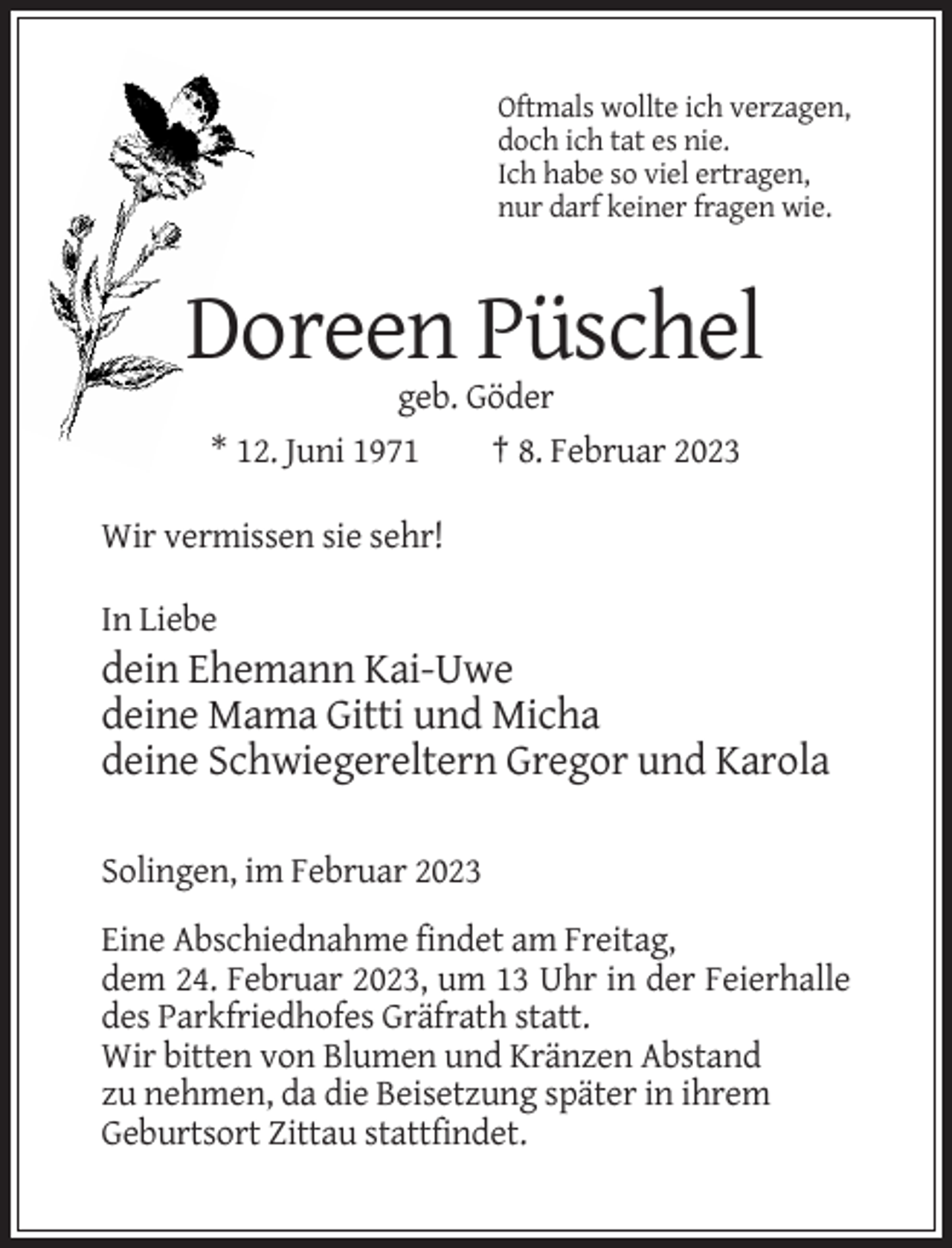 <p>Oftmals wollte ich verzagen,<br />doch ich tat es nie.<br />Ich habe so viel ertragen,<br />nur darf keiner fragen wie.</p><p>Doreen Püschel<br />geb. Göder<br />* 12. Juni 1971<br />† 8. Februar 2023<br />Wir vermissen sie sehr!<br />In Liebe</p><p>dein Ehemann Kai-Uwe<br />deine Mama Gitti und Micha<br />deine Schwiegereltern Gregor und Karola<br />Solingen, im Februar 2023<br />Eine Abschiednahme findet am Freitag,<br />dem 24. Februar 2023, um 13 Uhr in der Feierhalle<br />des Parkfriedhofes Gräfrath statt.<br />Wir bitten von Blumen und Kränzen Abstand<br />zu nehmen, da die Beisetzung später in ihrem<br />Geburtsort Zittau stattfindet.</p>