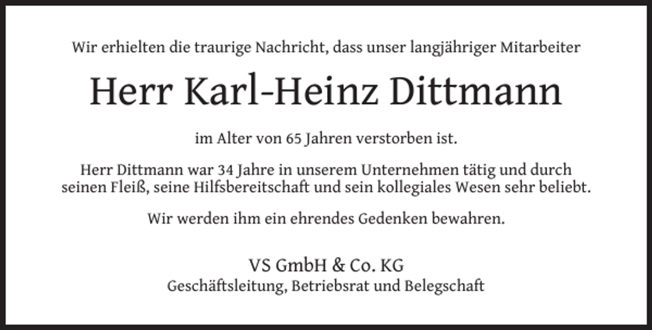 <p>Wir erhielten die traurige Nachricht, dass unser langjähriger Mitarbeiter</p><p>Herr Karl-Heinz Dittmann<br />im Alter von 65 Jahren verstorben ist.<br />Herr Dittmann war 34 Jahre in unserem Unternehmen tätig und durch<br />seinen Fleiß, seine Hilfsbereitschaft und sein kollegiales Wesen sehr beliebt.<br />Wir werden ihm ein ehrendes Gedenken bewahren.</p><p>VS GmbH &amp; Co. KG</p><p>Geschäftsleitung, Betriebsrat und Belegschaft</p>