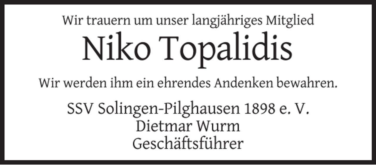 <p>Wir trauern um unser langjähriges Mitglied</p><p>Niko Topalidis<br />Wir werden ihm ein ehrendes Andenken bewahren.</p><p>SSV Solingen-Pilghausen 1898 e. V.<br />Dietmar Wurm<br />Geschäftsführer</p>