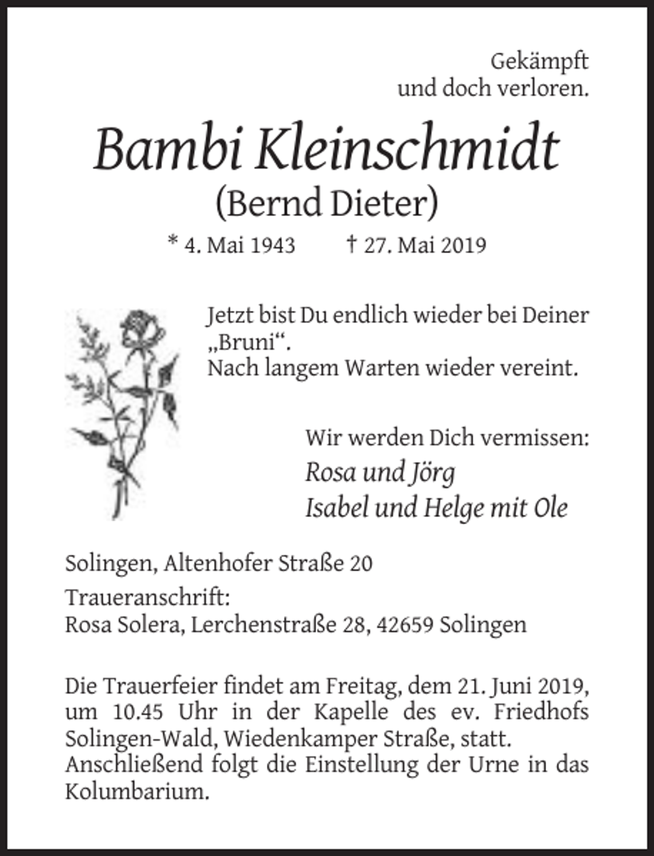 <p>Gekämpft<br />und doch verloren.</p><p>Bambi Kleinschmidt<br />(Bernd Dieter)<br />* 4. Mai 1943</p><p>† 27. Mai 2019</p><p>Jetzt bist Du endlich wieder bei Deiner<br />„Bruni“.<br />Nach langem Warten wieder vereint.<br />Wir werden Dich vermissen:</p><p>Rosa und Jörg<br />Isabel und Helge mit Ole<br />Solingen, Altenhofer Straße 20<br />Traueranschrift:<br />Rosa Solera, Lerchenstraße 28, 42659 Solingen<br />Die Trauerfeier findet am Freitag, dem 21. Juni 2019,<br />um 10.45 Uhr in der Kapelle des ev. Friedhofs<br />Solingen-Wald, Wiedenkamper Straße, statt.<br />Anschließend folgt die Einstellung der Urne in das<br />Kolumbarium.</p>