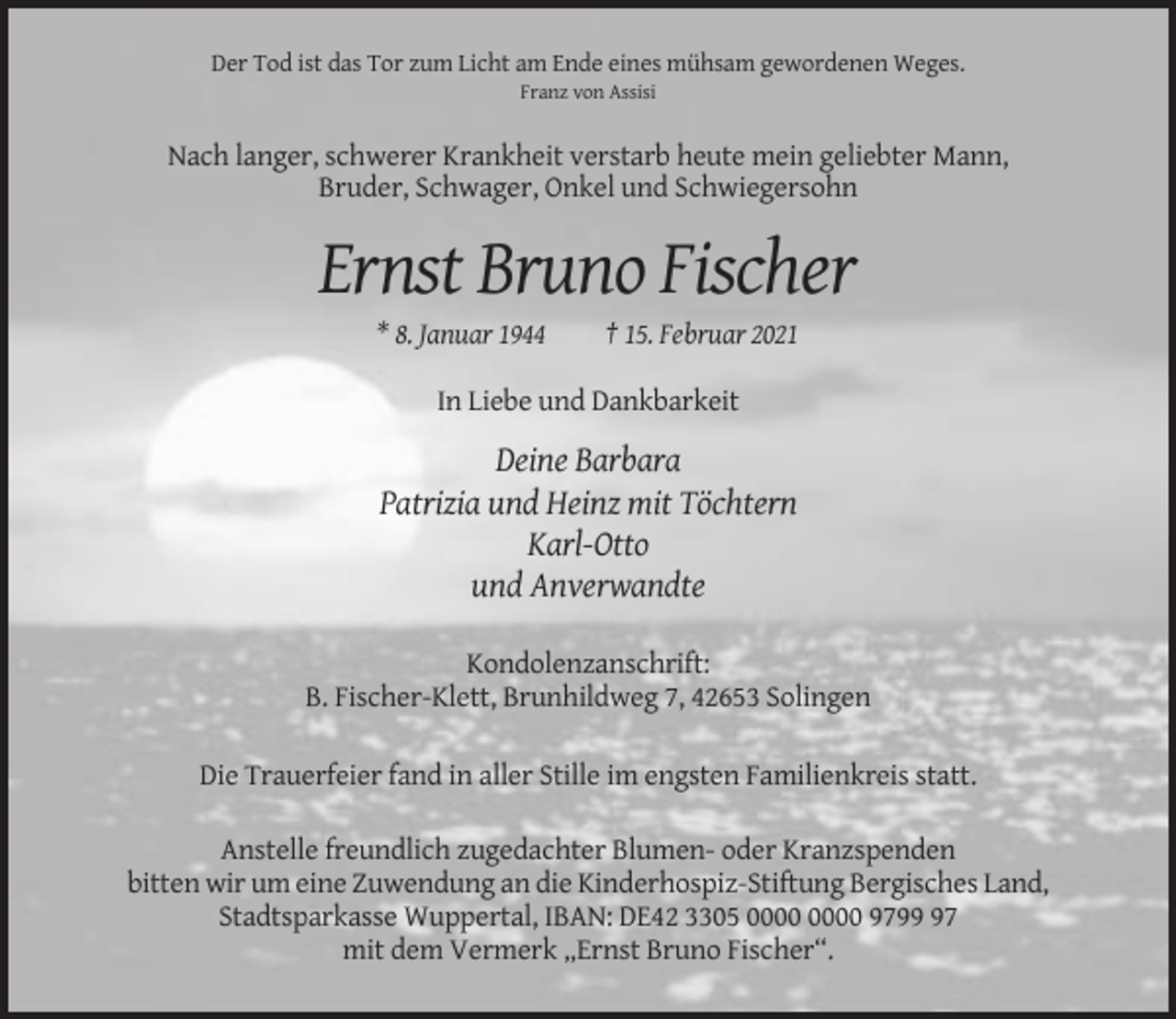 <p>Der Tod ist das Tor zum Licht am Ende eines mühsam gewordenen Weges.<br />Franz von Assisi</p><p>Nach langer, schwerer Krankheit verstarb heute mein geliebter Mann,<br />Bruder, Schwager, Onkel und Schwiegersohn</p><p>Ernst Bruno Fischer<br />* 8. Januar 1944</p><p>† 15. Februar 2021</p><p>In Liebe und Dankbarkeit</p><p>Deine Barbara<br />Patrizia und Heinz mit Töchtern<br />Karl-Otto<br />und Anverwandte<br />Kondolenzanschrift:<br />B. Fischer-Klett, Brunhildweg 7, 42653 Solingen<br />Die Trauerfeier fand in aller Stille im engsten Familienkreis statt.<br />Anstelle freundlich zugedachter Blumen- oder Kranzspenden<br />bitten wir um eine Zuwendung an die Kinderhospiz-Stiftung Bergisches Land,<br />Stadtsparkasse Wuppertal, IBAN: DE42 3305 9797<br />mit dem Vermerk „Ernst Bruno Fischer“.</p>