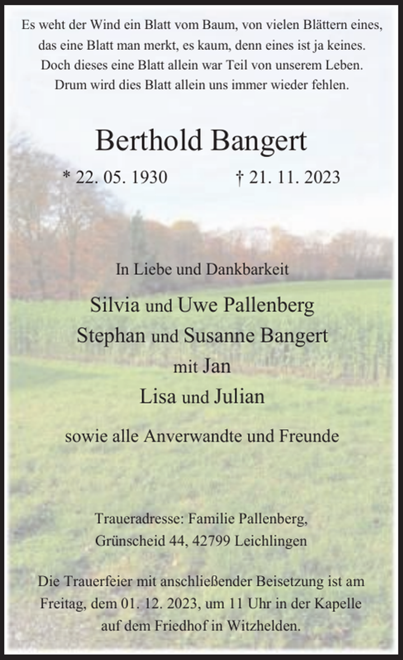 <p>Es weht der Wind ein Blatt vom Baum, von vielen Blättern eines,<br />das eine Blatt man merkt, es kaum, denn eines ist ja keines.<br />Doch dieses eine Blatt allein war Teil von unserem Leben.<br />Drum wird dies Blatt allein uns immer wieder fehlen.</p><p>Berthold Bangert<br />* 22. 05. 1930</p><p>† 21. 11. 2023</p><p>In Liebe und Dankbarkeit</p><p>Silvia und Uwe Pallenberg<br />Stephan und Susanne Bangert<br />mit Jan<br />Lisa und Julian<br />sowie alle Anverwandte und Freunde</p><p>Traueradresse: Familie Pallenberg,<br />Grünscheid 44, 42799 Leichlingen<br />Die Trauerfeier mit anschließender Beisetzung ist am<br />Freitag, dem 01. 12. 2023, um 11 Uhr in der Kapelle<br />auf dem Friedhof in Witzhelden.</p>