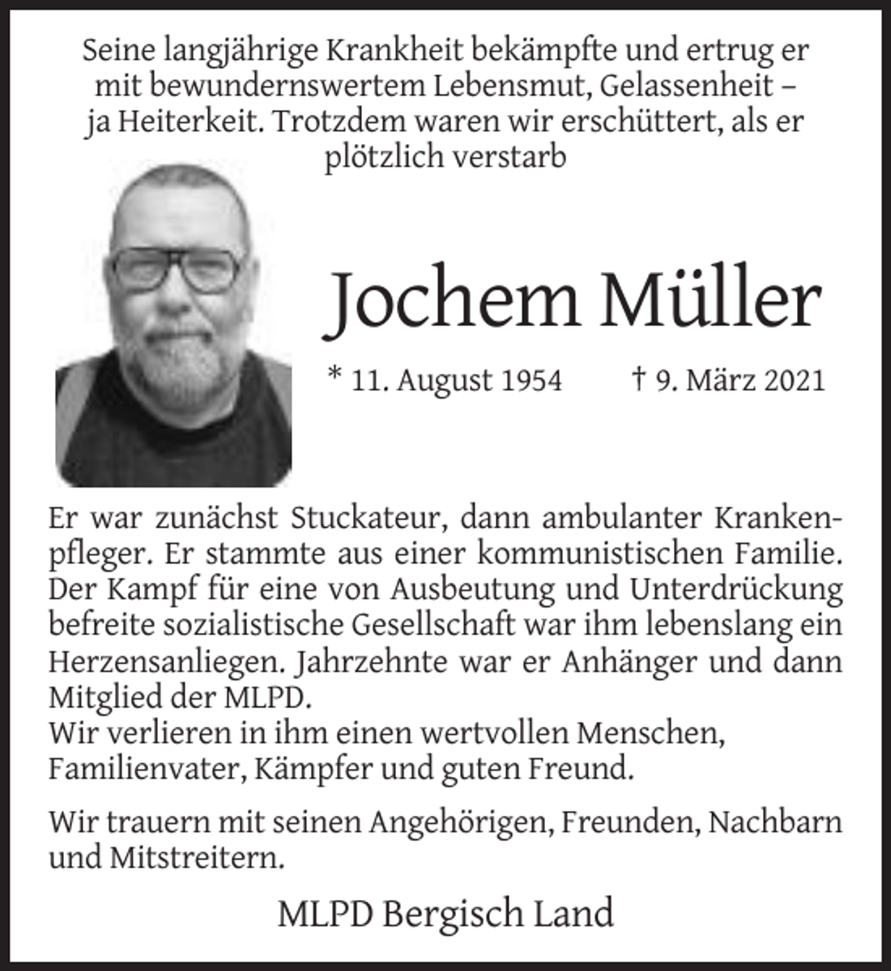 <p>Seine langjährige Krankheit bekämpfte und ertrug er<br />mit bewundernswertem Lebensmut, Gelassenheit –<br />ja Heiterkeit. Trotzdem waren wir erschüttert, als er<br />plötzlich verstarb</p><p>Jochem Müller<br />* 11. August 1954</p><p>† 9. März 2021</p><p>Er war zunächst Stuckateur, dann ambulanter Krankenpfleger. Er stammte aus einer kommunistischen Familie.<br />Der Kampf für eine von Ausbeutung und Unterdrückung<br />befreite sozialistische Gesellschaft war ihm lebenslang ein<br />Herzensanliegen. Jahrzehnte war er Anhänger und dann<br />Mitglied der MLPD.<br />Wir verlieren in ihm einen wertvollen Menschen,<br />Familienvater, Kämpfer und guten Freund.<br />Wir trauern mit seinen Angehörigen, Freunden, Nachbarn<br />und Mitstreitern.</p><p>MLPD Bergisch Land</p>
