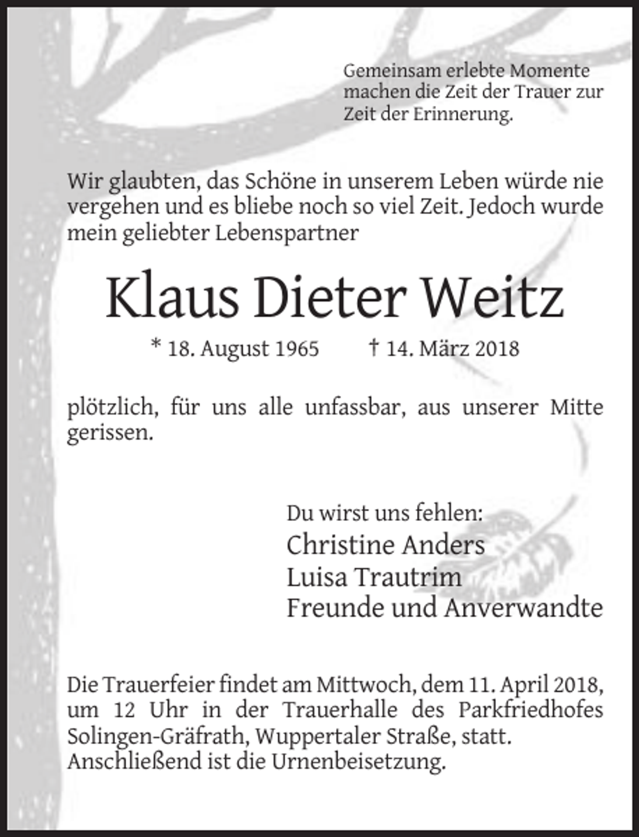 <p>Gemeinsam erlebte Momente<br />machen die Zeit der Trauer zur<br />Zeit der Erinnerung.</p><p>Wir glaubten, das Schöne in unserem Leben würde nie<br />vergehen und es bliebe noch so viel Zeit. Jedoch wurde<br />mein geliebter Lebenspartner</p><p>Klaus Dieter Weitz<br />* 18. August 1965</p><p>† 14. März 2018</p><p>plötzlich, für uns alle unfassbar, aus unserer Mitte<br />gerissen.</p><p>Du wirst uns fehlen:</p><p>Christine Anders<br />Luisa Trautrim<br />Freunde und Anverwandte<br />Die Trauerfeier findet am Mittwoch, dem 11. April 2018,<br />um 12 Uhr in der Trauerhalle des Parkfriedhofes<br />Solingen-Gräfrath, Wuppertaler Straße, statt.<br />Anschließend ist die Urnenbeisetzung.</p>
