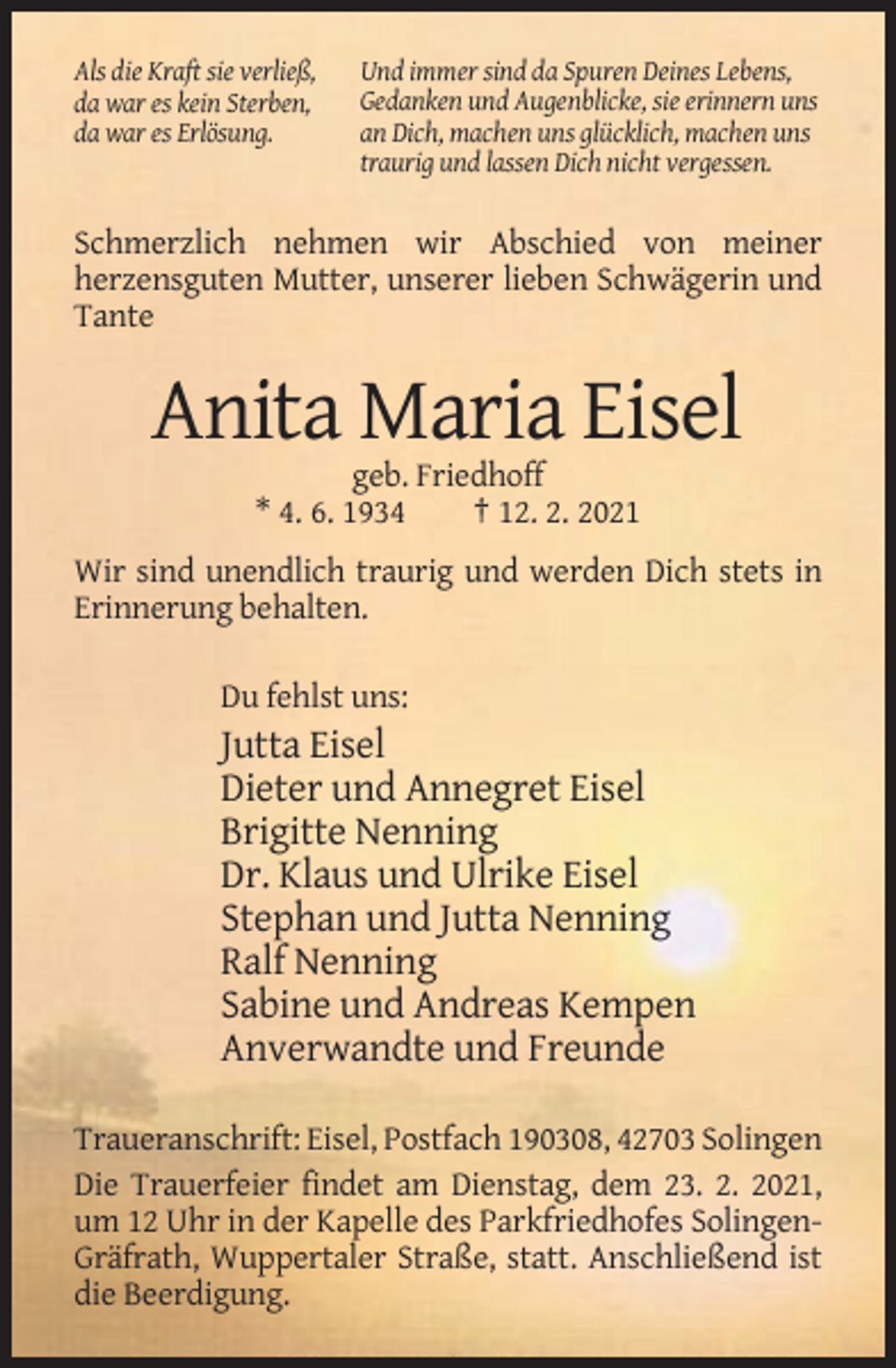 <p>Als die Kraft sie verließ,<br />da war es kein Sterben,<br />da war es Erlösung.</p><p>Und immer sind da Spuren Deines Lebens,<br />Gedanken und Augenblicke, sie erinnern uns<br />an Dich, machen uns glücklich, machen uns<br />traurig und lassen Dich nicht vergessen.</p><p>Schmerzlich nehmen wir Abschied von meiner<br />herzensguten Mutter, unserer lieben Schwägerin und<br />Tante</p><p>Anita Maria Eisel<br />geb. Friedhoff<br />* 4. 6. 1934<br />† 12. 2. 2021<br />Wir sind unendlich traurig und werden Dich stets in<br />Erinnerung behalten.<br />Du fehlst uns:</p><p>Jutta Eisel<br />Dieter und Annegret Eisel<br />Brigitte Nenning<br />Dr. Klaus und Ulrike Eisel<br />Stephan und Jutta Nenning<br />Ralf Nenning<br />Sabine und Andreas Kempen<br />Anverwandte und Freunde<br />Traueranschrift: Eisel, Postfach 190308, 42703 Solingen<br />Die Trauerfeier findet am Dienstag, dem 23. 2. 2021,<br />um 12 Uhr in der Kapelle des Parkfriedhofes SolingenGräfrath, Wuppertaler Straße, statt. Anschließend ist<br />die Beerdigung.</p>
