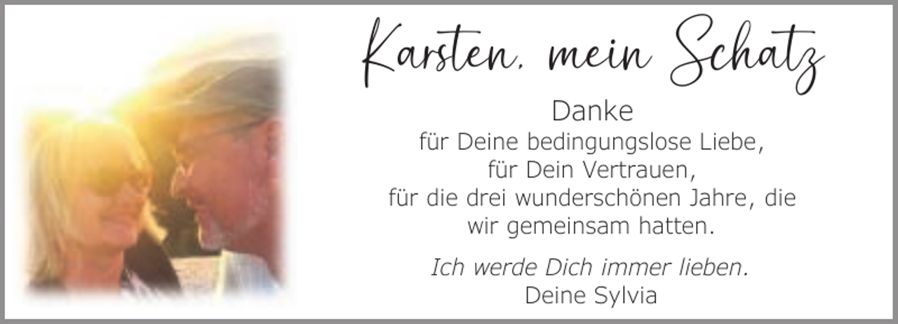 <p>Karsten, mein Schatz<br />Danke</p><p>für Deine bedingungslose Liebe,<br />für Dein Vertrauen,<br />für die drei wunderschönen Jahre, die<br />wir gemeinsam hatten.<br />Ich werde Dich immer lieben.<br />Deine Sylvia</p>