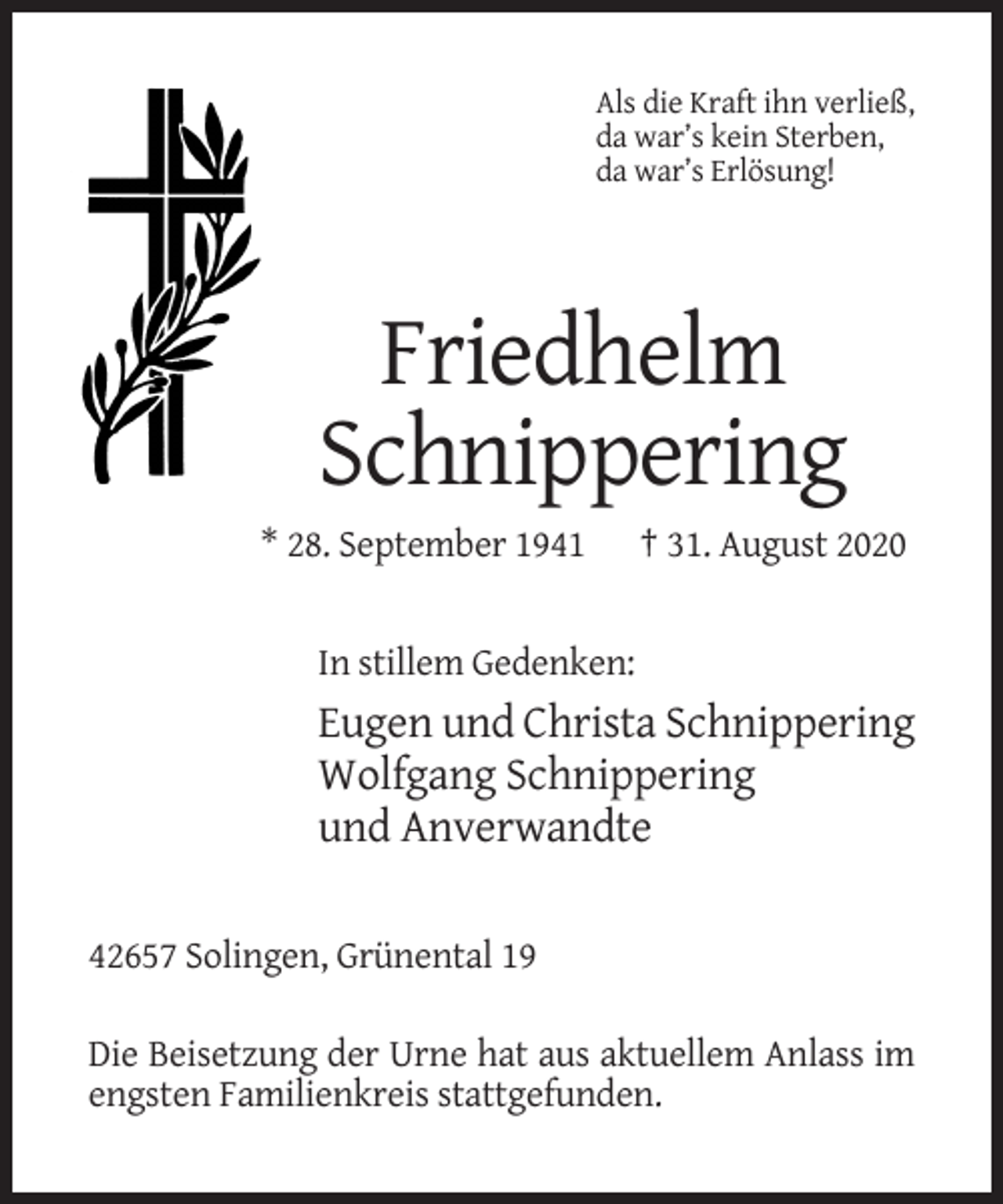 <p>Als die Kraft ihn verließ,<br />da war’s kein Sterben,<br />da war’s Erlösung!</p><p>Friedhelm<br />Schnippering<br />* 28. September 1941</p><p>† 31. August 2020</p><p>In stillem Gedenken:</p><p>Eugen und Christa Schnippering<br />Wolfgang Schnippering<br />und Anverwandte<br />42657 Solingen, Grünental 19<br />Die Beisetzung der Urne hat aus aktuellem Anlass im<br />engsten Familienkreis stattgefunden.</p>