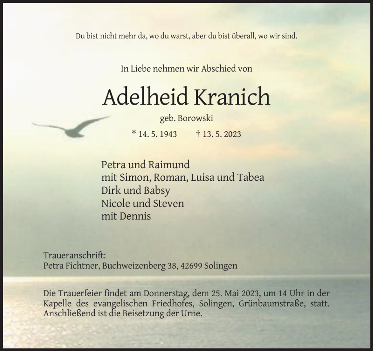 <p>Du bist nicht mehr da, wo du warst, aber du bist überall, wo wir sind.</p><p>In Liebe nehmen wir Abschied von</p><p>Adelheid Kranich<br />geb. Borowski<br />* 14. 5. 1943</p><p>† 13. 5. 2023</p><p>Petra und Raimund<br />mit Simon, Roman, Luisa und Tabea<br />Dirk und Babsy<br />Nicole und Steven<br />mit Dennis</p><p>Traueranschrift:<br />Petra Fichtner, Buchweizenberg 38, 42699 Solingen</p><p>Die Trauerfeier findet am Donnerstag, dem 25. Mai 2023, um 14 Uhr in der<br />Kapelle des evangelischen Friedhofes, Solingen, Grünbaumstraße, statt.<br />Anschließend ist die Beisetzung der Urne.</p>