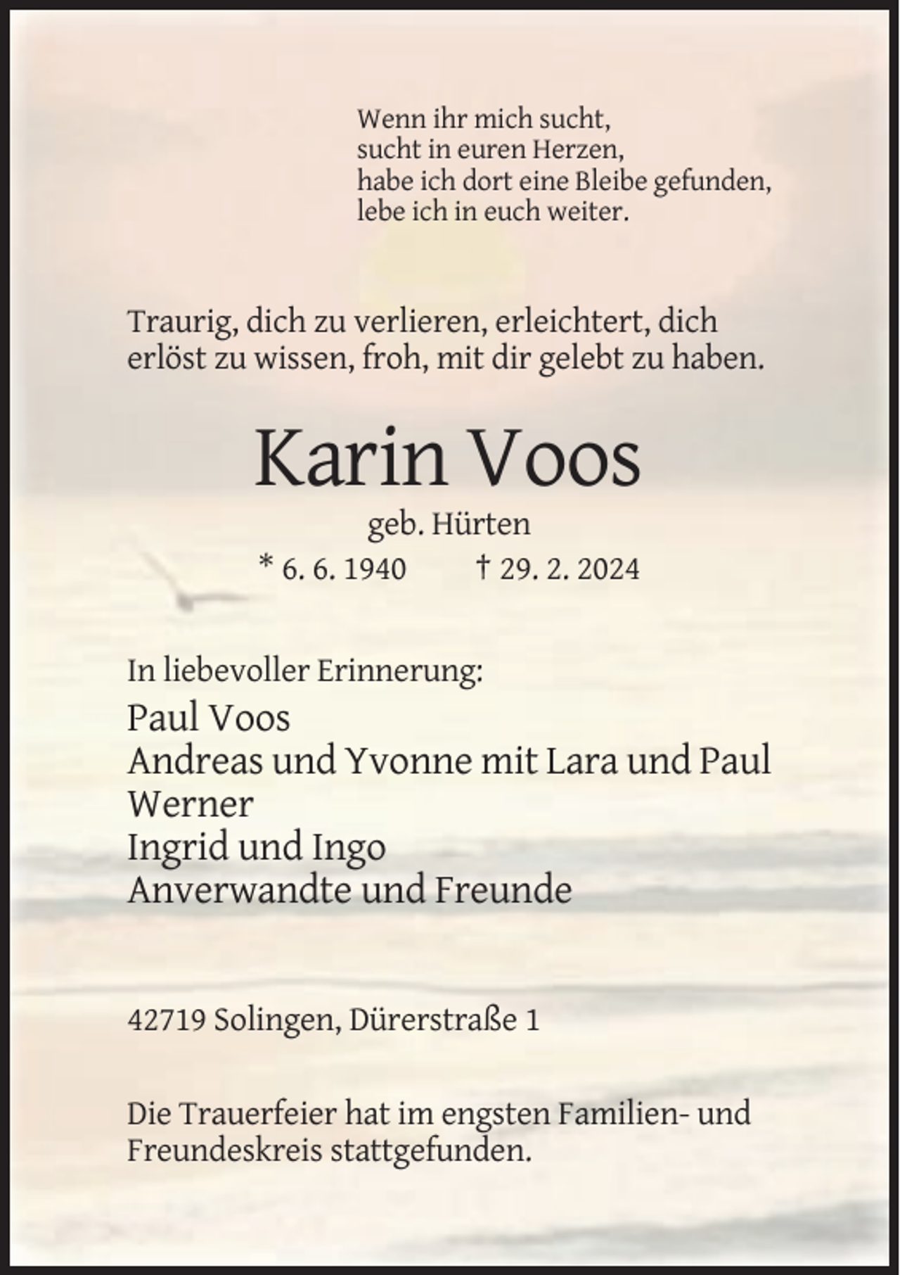 <p>Wenn ihr mich sucht,<br />sucht in euren Herzen,<br />habe ich dort eine Bleibe gefunden,<br />lebe ich in euch weiter.</p><p>Traurig, dich zu verlieren, erleichtert, dich<br />erlöst zu wissen, froh, mit dir gelebt zu haben.</p><p>Karin Voos<br />geb. Hürten<br />* 6. 6. 1940<br />† 29. 2. 2024</p><p>In liebevoller Erinnerung:</p><p>Paul Voos<br />Andreas und Yvonne mit Lara und Paul<br />Werner<br />Ingrid und Ingo<br />Anverwandte und Freunde</p><p>42719 Solingen, Dürerstraße 1<br />Die Trauerfeier hat im engsten Familien- und<br />Freundeskreis stattgefunden.</p>
