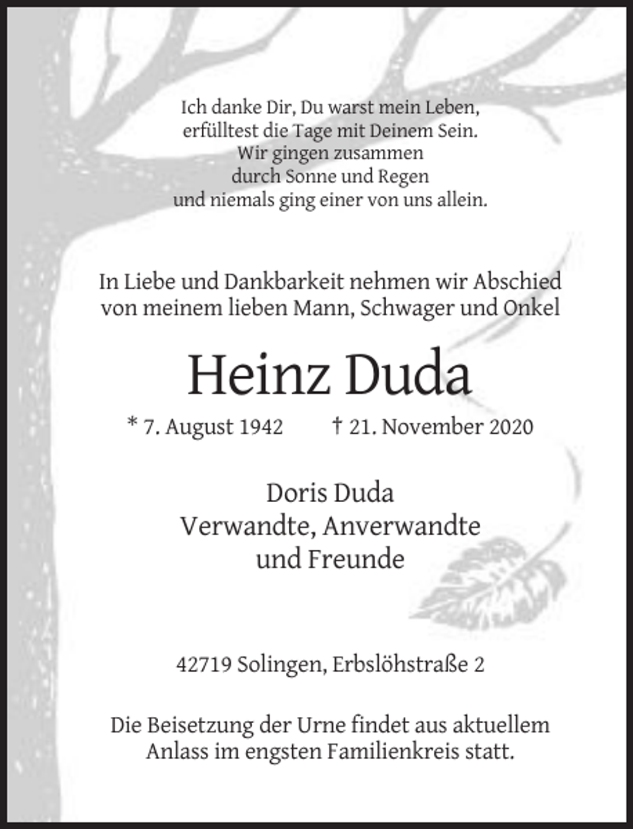 <p>Ich danke Dir, Du warst mein Leben,<br />erfülltest die Tage mit Deinem Sein.<br />Wir gingen zusammen<br />durch Sonne und Regen<br />und niemals ging einer von uns allein.</p><p>In Liebe und Dankbarkeit nehmen wir Abschied<br />von meinem lieben Mann, Schwager und Onkel</p><p>Heinz Duda<br />* 7. August 1942</p><p>† 21. November 2020</p><p>Doris Duda<br />Verwandte, Anverwandte<br />und Freunde</p><p>42719 Solingen, Erbslöhstraße 2<br />Die Beisetzung der Urne findet aus aktuellem<br />Anlass im engsten Familienkreis statt.</p>