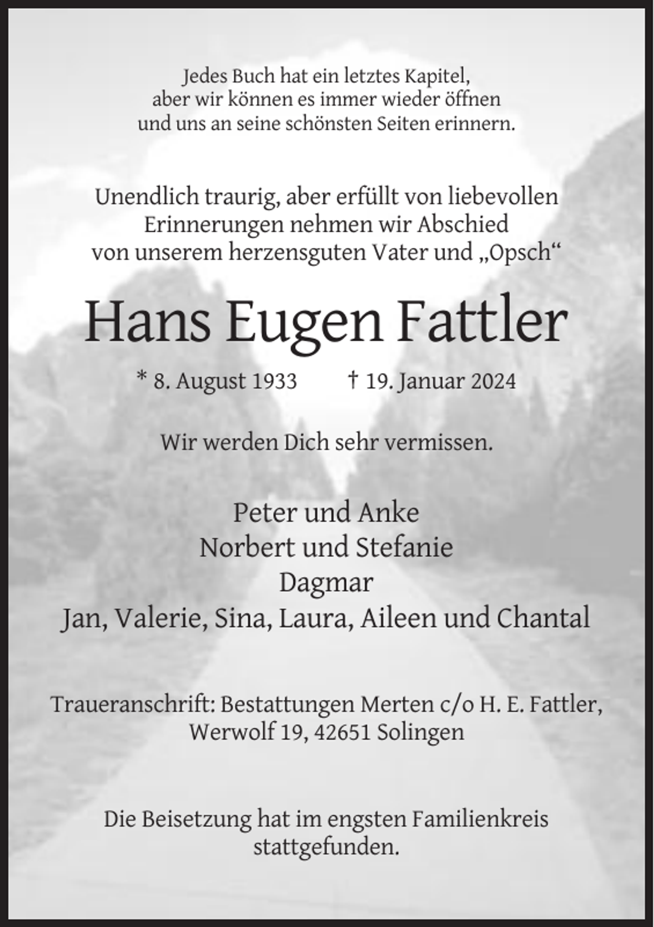 <p>Jedes Buch hat ein letztes Kapitel,<br />aber wir können es immer wieder öffnen<br />und uns an seine schönsten Seiten erinnern.</p><p>Unendlich traurig, aber erfüllt von liebevollen<br />Erinnerungen nehmen wir Abschied<br />von unserem herzensguten Vater und „Opsch“</p><p>Hans Eugen Fattler<br />* 8. August 1933</p><p>† 19. Januar 2024</p><p>Wir werden Dich sehr vermissen.</p><p>Peter und Anke<br />Norbert und Stefanie<br />Dagmar<br />Jan, Valerie, Sina, Laura, Aileen und Chantal<br />Traueranschrift: Bestattungen Merten c/o H. E. Fattler,<br />Werwolf 19, 42651 Solingen</p><p>Die Beisetzung hat im engsten Familienkreis<br />stattgefunden.</p>