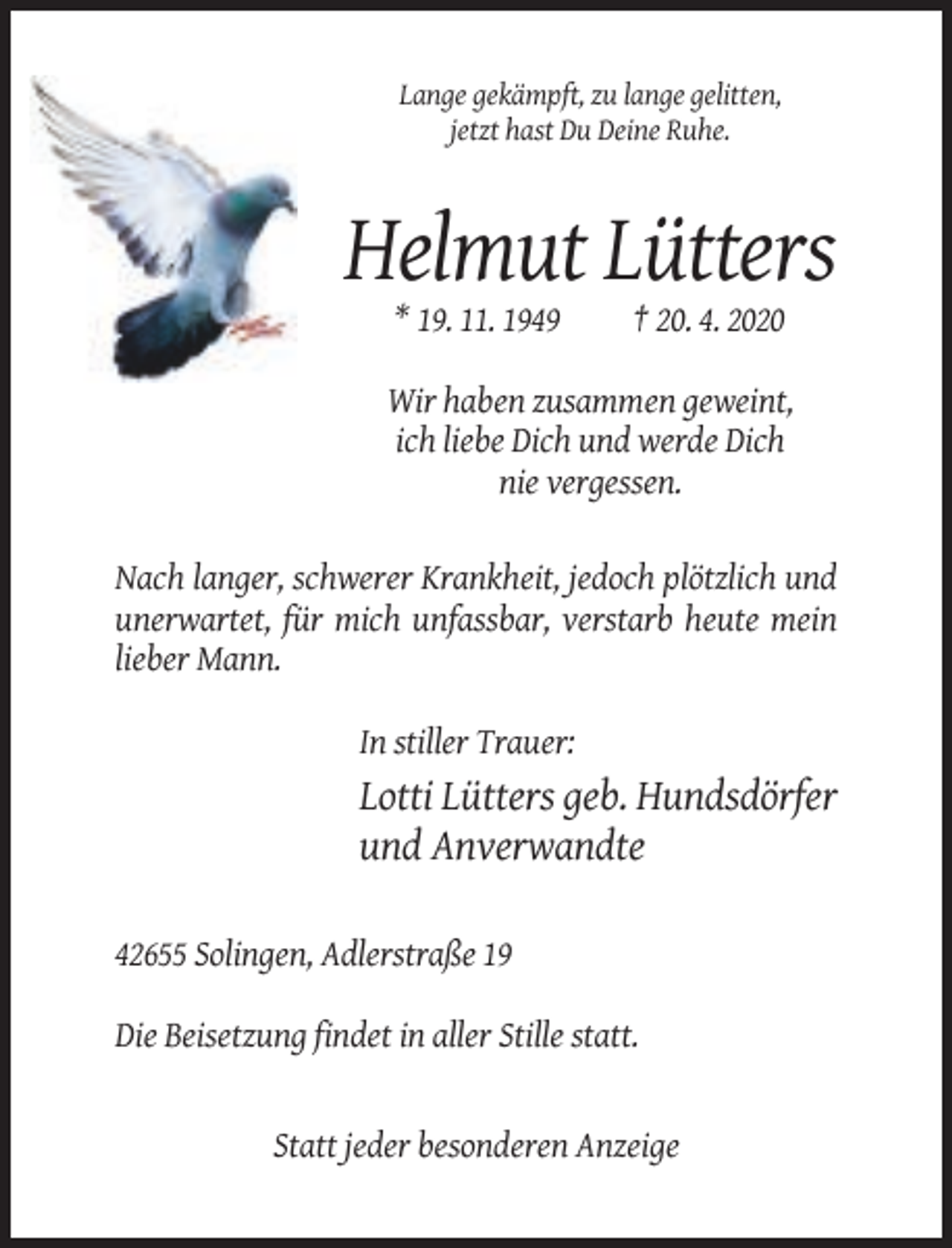 <p>Lange gekämpft, zu lange gelitten,<br />jetzt hast Du Deine Ruhe.</p><p>Helmut Lütters<br />* 19. 11. 1949</p><p>† 20. 4. 2020</p><p>Wir haben zusammen geweint,<br />ich liebe Dich und werde Dich<br />nie vergessen.<br />Nach langer, schwerer Krankheit, jedoch plötzlich und<br />unerwartet, für mich unfassbar, verstarb heute mein<br />lieber Mann.<br />In stiller Trauer:</p><p>Lotti Lütters geb. Hundsdörfer<br />und Anverwandte<br />42655 Solingen, Adlerstraße 19<br />Die Beisetzung findet in aller Stille statt.</p><p>Statt jeder besonderen Anzeige</p>