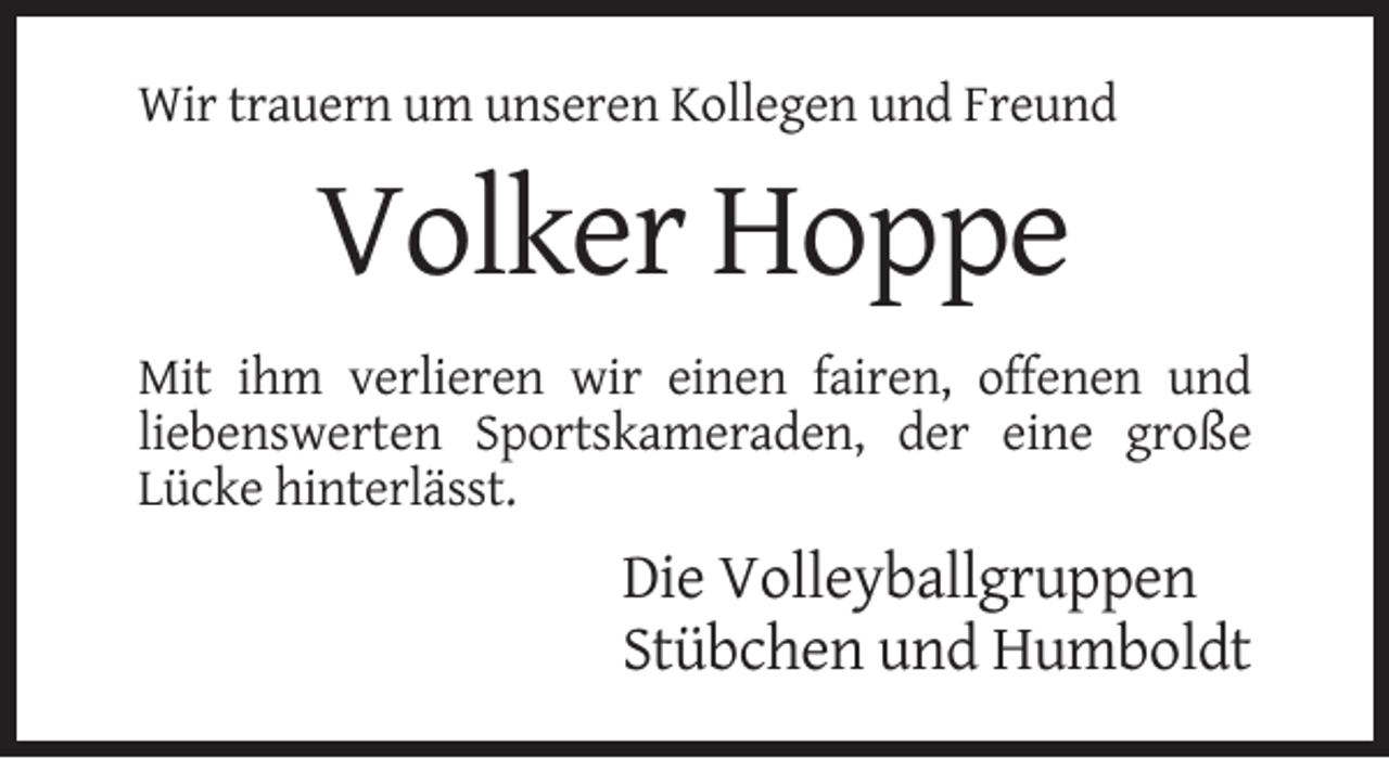 <p>Wir trauern um unseren Kollegen und Freund</p><p>Volker Hoppe<br />Mit ihm verlieren wir einen fairen, offenen und<br />liebenswerten Sportskameraden, der eine große<br />Lücke hinterlässt.</p><p>Die Volleyballgruppen<br />Stübchen und Humboldt</p>