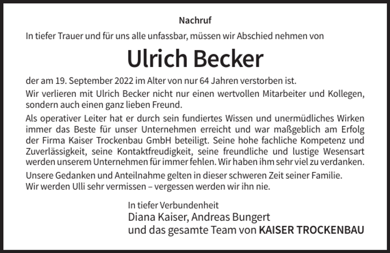 <p>Nachruf<br />In tiefer Trauer und für uns alle unfassbar, müssen wir Abschied nehmen von</p><p>Ulrich Becker<br />der am 19. September 2022 im Alter von nur 64 Jahren verstorben ist.<br />Wir verlieren mit Ulrich Becker nicht nur einen wertvollen Mitarbeiter und Kollegen,<br />sondern auch einen ganz lieben Freund.<br />Als operativer Leiter hat er durch sein fundiertes Wissen und unermüdliches Wirken<br />immer das Beste für unser Unternehmen erreicht und war maßgeblich am Erfolg<br />der Firma Kaiser Trockenbau GmbH beteiligt. Seine hohe fachliche Kompetenz und<br />Zuverlässigkeit, seine Kontaktfreudigkeit, seine freundliche und lustige Wesensart<br />werden unserem Unternehmen für immer fehlen. Wir haben ihm sehr viel zu verdanken.<br />Unsere Gedanken und Anteilnahme gelten in dieser schweren Zeit seiner Familie.<br />Wir werden Ulli sehr vermissen – vergessen werden wir ihn nie.<br />In tiefer Verbundenheit</p><p>Diana Kaiser, Andreas Bungert<br />und das gesamte Team von KAISER TROCKENBAU</p>