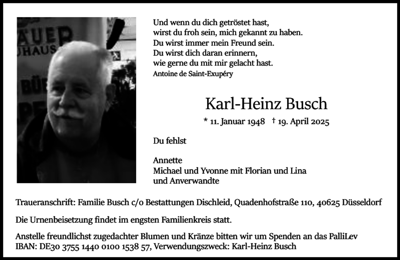 <p>Und wenn du dich getröstet hast,<br />wirst du froh sein, mich gekannt zu haben.<br />Du wirst immer mein Freund sein.<br />Du wirst dich daran erinnern,<br />wie gerne du mit mir gelacht hast.</p><p>Antoine de Saint­Exupéry</p><p>Karl­Heinz Busch</p><p>* 11. Januar 1948 † 19. April 2025<br />Du fehlst<br />Annette<br />Michael und Yvonne mit Florian und Lina<br />und Anverwandte<br />Traueranschrift: Familie Busch c/o Bestattungen Dischleid, Quadenhofstraße 110, 40625 Düsseldorf<br />Die Urnenbeisetzung ﬁndet im engsten Familienkreis statt.<br />Anstelle freundlichst zugedachter Blumen und Kränze bitten wir um Spenden an das PalliLev<br />IBAN: DE30 3755 144100 1538 57, Verwendungszweck: Karl­Heinz Busch</p>