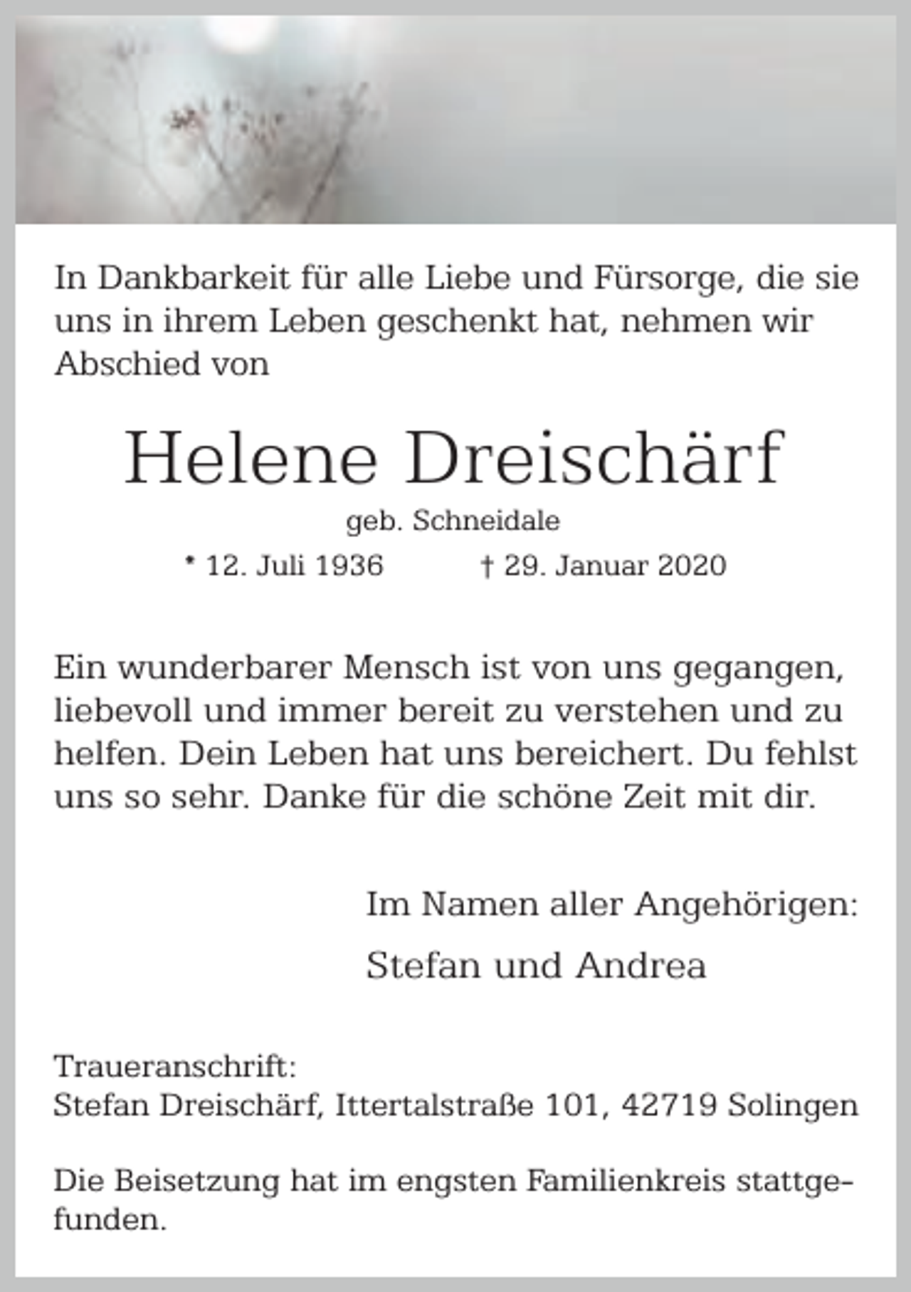 <p>In Dankbarkeit für alle Liebe und Fürsorge, die sie<br />uns in ihrem Leben geschenkt hat, nehmen wir<br />Abschied von</p><p>Helene Dreischärf<br />geb. Schneidale<br />* 12. Juli 1936<br />† 29. Januar 2020</p><p>Ein wunderbarer Mensch ist von uns gegangen,<br />liebevoll und immer bereit zu verstehen und zu<br />helfen. Dein Leben hat uns bereichert. Du fehlst<br />uns so sehr. Danke für die schöne Zeit mit dir.<br />Im Namen aller Angehörigen:</p><p>Stefan und Andrea<br />Traueranschrift:<br />Stefan Dreischärf, Ittertalstraße 101, 42719 Solingen<br />Die Beisetzung hat im engsten Familienkreis stattgefunden.</p>