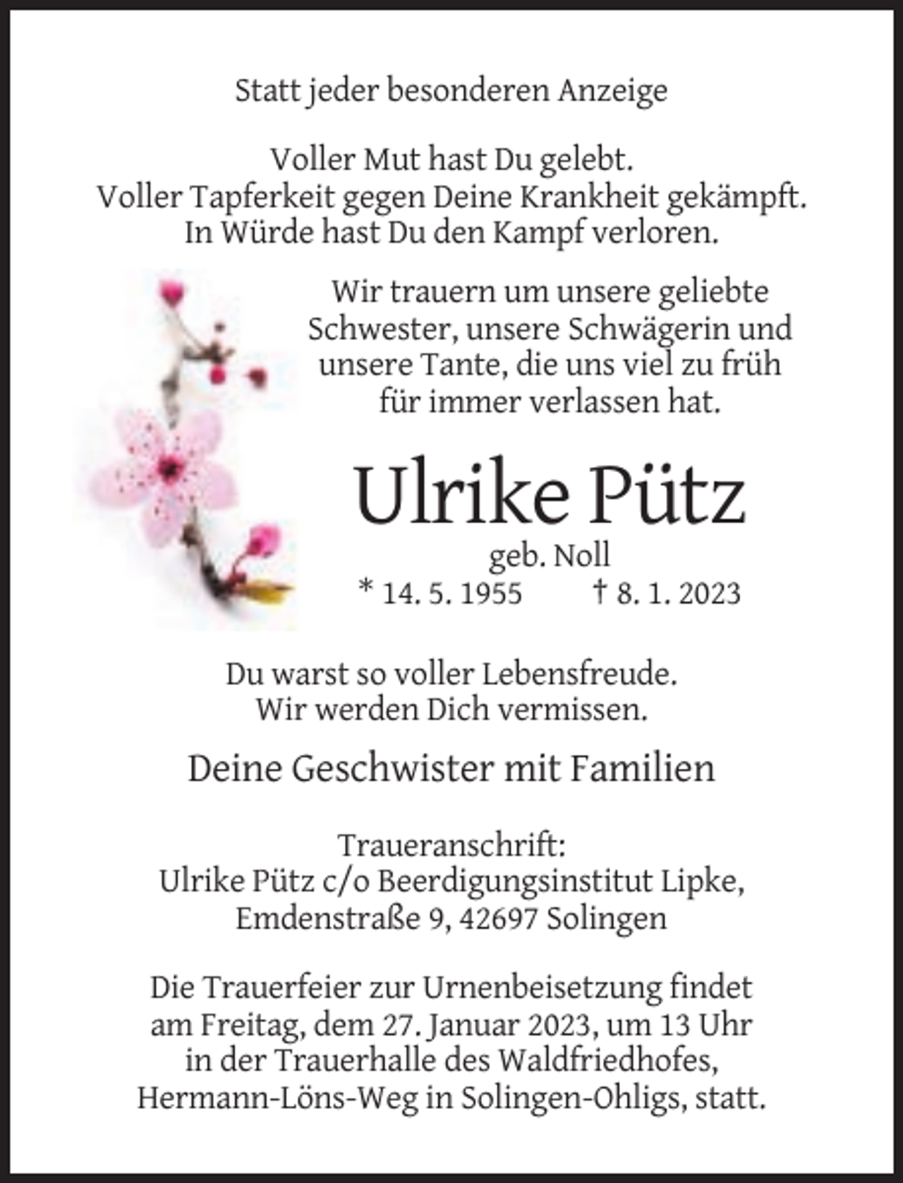 <p>Statt jeder besonderen Anzeige<br />Voller Mut hast Du gelebt.<br />Voller Tapferkeit gegen Deine Krankheit gekämpft.<br />In Würde hast Du den Kampf verloren.<br />Wir trauern um unsere geliebte<br />Schwester, unsere Schwägerin und<br />unsere Tante, die uns viel zu früh<br />für immer verlassen hat.</p><p>Ulrike Pütz<br />geb. Noll<br />* 14. 5. 1955<br />† 8. 1. 2023<br />Du warst so voller Lebensfreude.<br />Wir werden Dich vermissen.</p><p>Deine Geschwister mit Familien<br />Traueranschrift:<br />Ulrike Pütz c/o Beerdigungsinstitut Lipke,<br />Emdenstraße 9, 42697 Solingen<br />Die Trauerfeier zur Urnenbeisetzung findet<br />am Freitag, dem 27. Januar 2023, um 13 Uhr<br />in der Trauerhalle des Waldfriedhofes,<br />Hermann-Löns-Weg in Solingen-Ohligs, statt.</p>