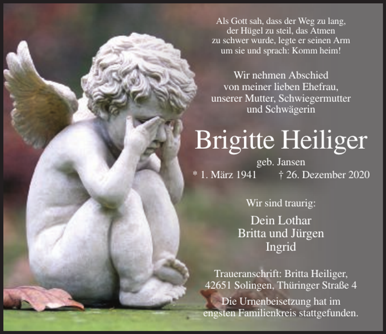 <p>Als Gott sah, dass der Weg zu lang,<br />der Hügel zu steil, das Atmen<br />zu schwer wurde, legte er seinen Arm<br />um sie und sprach: Komm heim!</p><p>Wir nehmen Abschied<br />von meiner lieben Ehefrau,<br />unserer Mutter, Schwiegermutter<br />und Schwägerin</p><p>Brigitte Heiliger<br />geb. Jansen<br />* 1. März 1941<br />† 26. Dezember 2020<br />Wir sind traurig:</p><p>Dein Lothar<br />Britta und Jürgen<br />Ingrid<br />Traueranschrift: Britta Heiliger,<br />42651 Solingen, Thüringer Straße 4<br />Die Urnenbeisetzung hat im<br />engsten Familienkreis stattgefunden.</p>