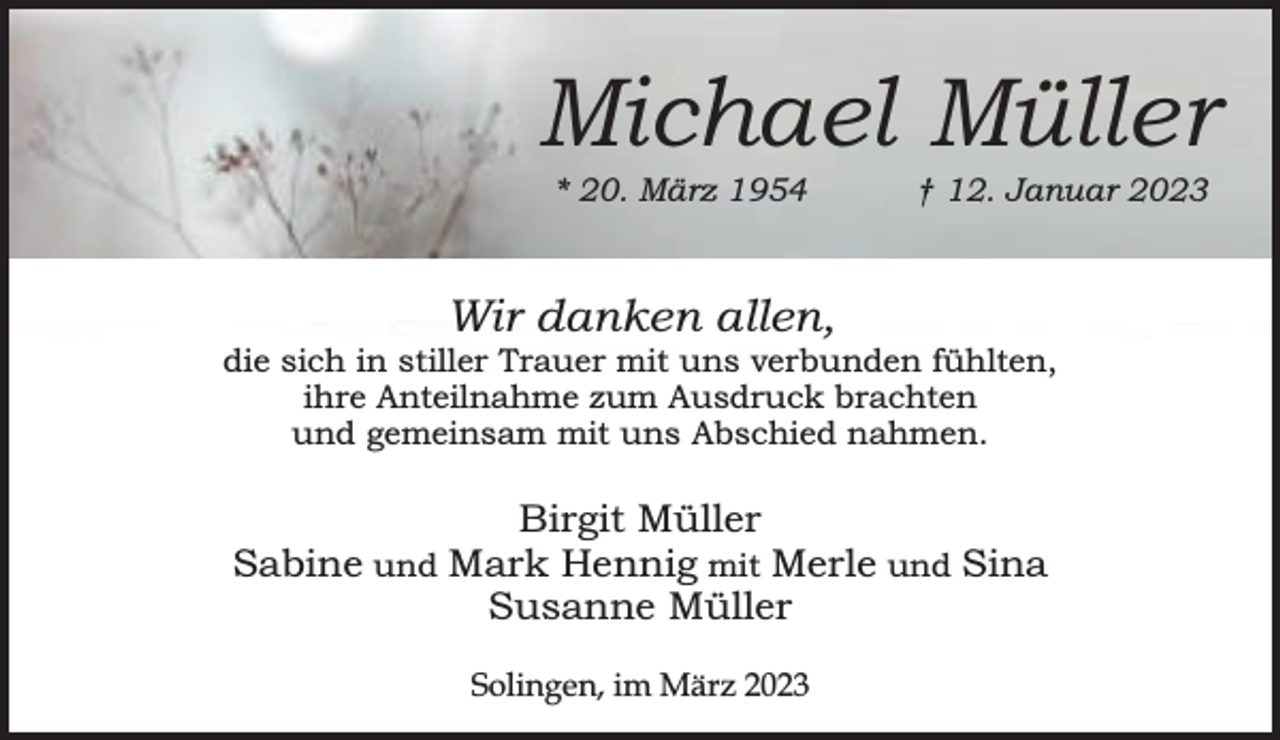 <p>Michael Müller<br />* 20. März 1954</p><p>† 12. Januar 2023</p><p>Wir danken allen,</p><p>die sich in stiller Trauer mit uns verbunden fühlten,<br />ihre Anteilnahme zum Ausdruck brachten<br />und gemeinsam mit uns Abschied nahmen.</p><p>Birgit Müller<br />Sabine und Mark Hennig mit Merle und Sina<br />Susanne Müller<br />Solingen, im März 2023</p>