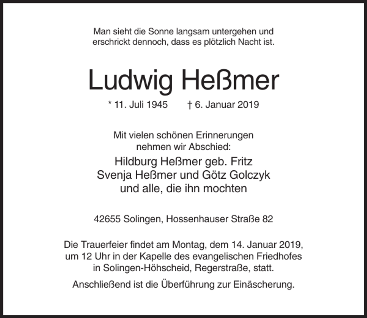 <p>Man sieht die Sonne langsam untergehen und<br />erschrickt dennoch, dass es plötzlich Nacht ist.</p><p>Ludwig Heßmer<br />* 11. Juli 1945</p><p>† 6. Januar 2019</p><p>Mit vielen schönen Erinnerungen<br />nehmen wir Abschied:</p><p>Hildburg Heßmer geb. Fritz<br />Svenja Heßmer und Götz Golczyk<br />und alle, die ihn mochten<br />42655 Solingen, Hossenhauser Straße 82<br />Die Trauerfeier findet am Montag, dem 14. Januar 2019,<br />um 12 Uhr in der Kapelle des evangelischen Friedhofes<br />in Solingen-Höhscheid, Regerstraße, statt.<br />Anschließend ist die Überführung zur Einäscherung.</p>