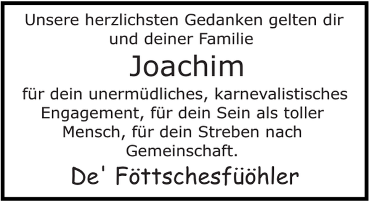 <p>Unsere herzlichsten Gedanken gelten dir<br />und deiner Familie</p><p>Joachim</p><p>für dein unermüdliches, karnevalistisches<br />Engagement, für dein Sein als toller<br />Mensch, für dein Streben nach<br />Gemeinschaft.</p><p>De' Föttschesfüöhler</p>