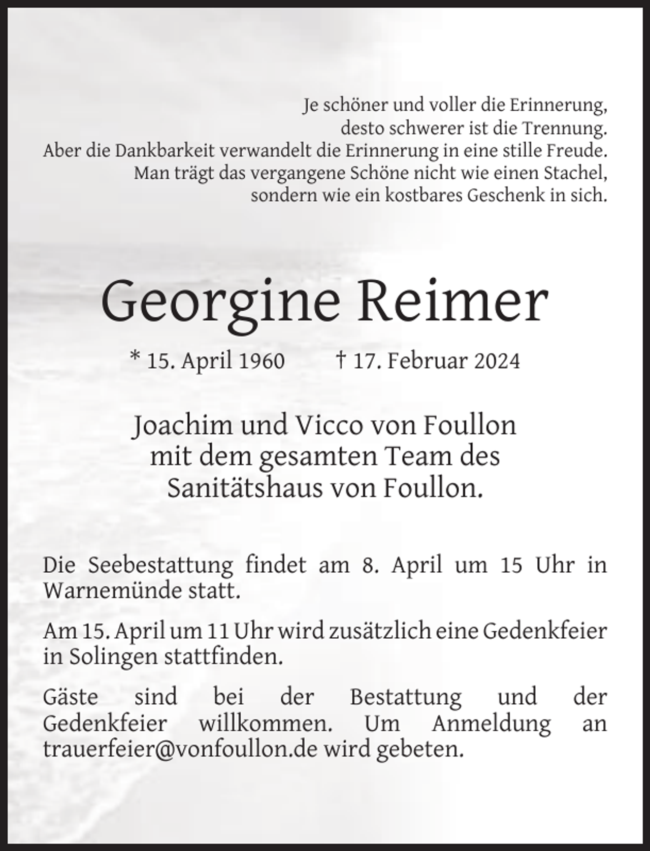 <p>Je schöner und voller die Erinnerung,<br />desto schwerer ist die Trennung.<br />Aber die Dankbarkeit verwandelt die Erinnerung in eine stille Freude.<br />Man trägt das vergangene Schöne nicht wie einen Stachel,<br />sondern wie ein kostbares Geschenk in sich.</p><p>Georgine Reimer<br />* 15. April 1960</p><p>† 17. Februar 2024</p><p>Joachim und Vicco von Foullon<br />mit dem gesamten Team des<br />Sanitätshaus von Foullon.<br />Die Seebestattung ﬁndet am 8. April um 15 Uhr in<br />Warnemünde statt.<br />Am 15. April um 11 Uhr wird zusätzlich eine Gedenkfeier<br />in Solingen stattﬁnden.<br />Gäste sind bei der Bestattung und der<br />Gedenkfeier willkommen. Um Anmeldung an<br />trauerfeier@vonfoullon.de wird gebeten.</p>