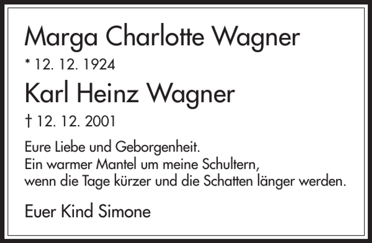 <p>Marga Charlotte Wagner<br />* 12. 12. 1924</p><p>Karl Heinz Wagner<br />† 12. 12. 2001<br />Eure Liebe und Geborgenheit.<br />Ein warmer Mantel um meine Schultern,<br />wenn die Tage kürzer und die Schatten länger werden.</p><p>Euer Kind Simone</p>