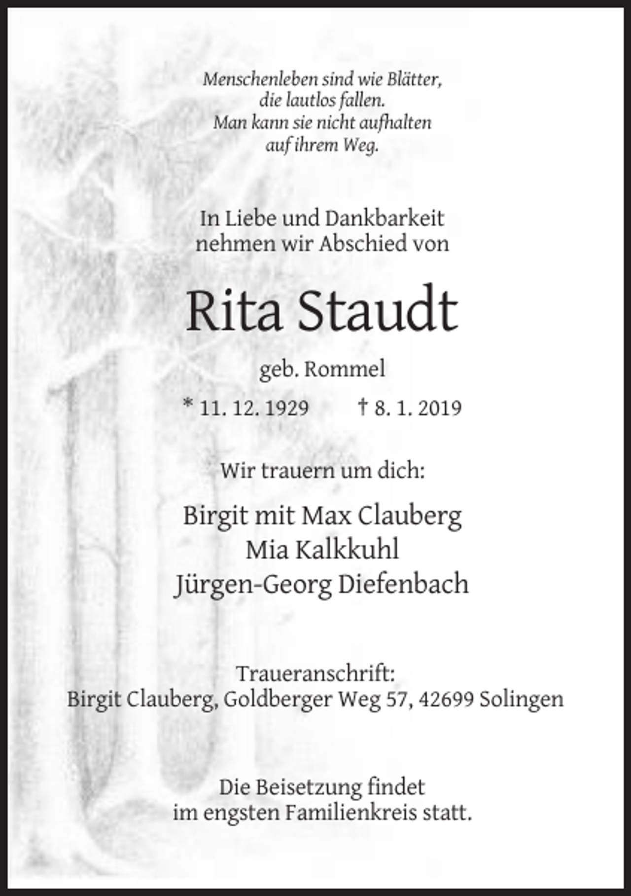 <p>Menschenleben sind wie Blätter,<br />die lautlos fallen.<br />Man kann sie nicht aufhalten<br />auf ihrem Weg.</p><p>In Liebe und Dankbarkeit<br />nehmen wir Abschied von</p><p>Rita Staudt<br />geb. Rommel<br />* 11. 12. 1929</p><p>† 8. 1. 2019</p><p>Wir trauern um dich:</p><p>Birgit mit Max Clauberg<br />Mia Kalkkuhl<br />Jürgen-Georg Diefenbach</p><p>Traueranschrift:<br />Birgit Clauberg, Goldberger Weg 57, 42699 Solingen</p><p>Die Beisetzung findet<br />im engsten Familienkreis statt.</p>
