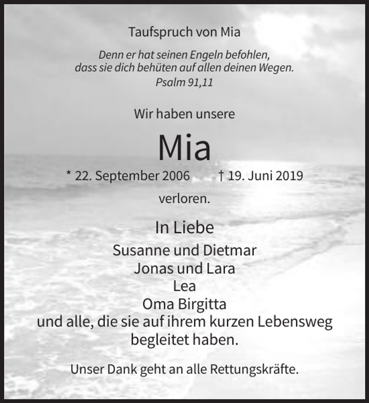 <p>Taufspruch von Mia<br />Denn er hat seinen Engeln befohlen,<br />dass sie dich behüten auf allen deinen Wegen.<br />Psalm 91,11</p><p>Wir haben unsere</p><p>Mia<br />* 22. September 2006</p><p>† 19. Juni 2019</p><p>verloren.</p><p>In Liebe<br />Susanne und Dietmar<br />Jonas und Lara<br />Lea<br />Oma Birgitta<br />und alle, die sie auf ihrem kurzen Lebensweg<br />begleitet haben.<br />Unser Dank geht an alle Rettungskräfte.</p>