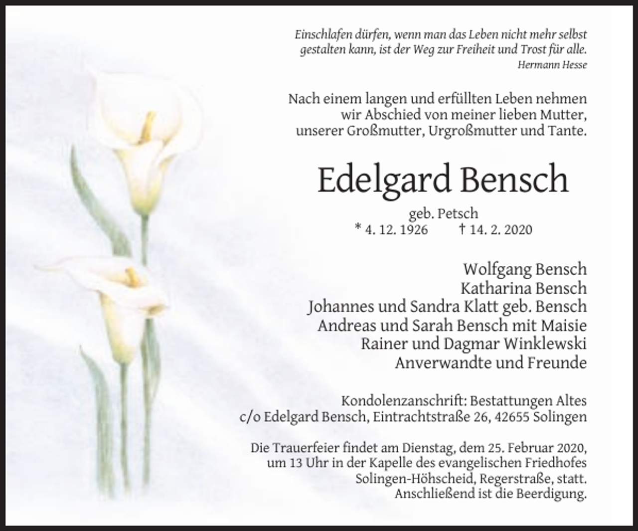 <p>Einschlafen dürfen, wenn man das Leben nicht mehr selbst<br />gestalten kann, ist der Weg zur Freiheit und Trost für alle.<br />Hermann Hesse</p><p>Nach einem langen und erfüllten Leben nehmen<br />wir Abschied von meiner lieben Mutter,<br />unserer Großmutter, Urgroßmutter und Tante.</p><p>Edelgard Bensch<br />geb. Petsch<br />* 4. 12. 1926<br />† 14. 2. 2020</p><p>Wolfgang Bensch<br />Katharina Bensch<br />Johannes und Sandra Klatt geb. Bensch<br />Andreas und Sarah Bensch mit Maisie<br />Rainer und Dagmar Winklewski<br />Anverwandte und Freunde<br />Kondolenzanschrift: Bestattungen Altes<br />c/o Edelgard Bensch, Eintrachtstraße 26, 42655 Solingen<br />Die Trauerfeier findet am Dienstag, dem 25. Februar 2020,<br />um 13 Uhr in der Kapelle des evangelischen Friedhofes<br />Solingen-Höhscheid, Regerstraße, statt.<br />Anschließend ist die Beerdigung.</p>