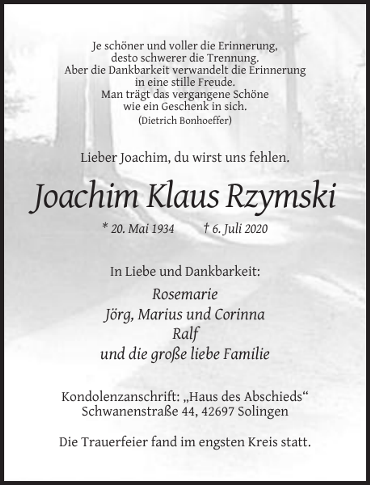 <p>Je schöner und voller die Erinnerung,<br />desto schwerer die Trennung.<br />Aber die Dankbarkeit verwandelt die Erinnerung<br />in eine stille Freude.<br />Man trägt das vergangene Schöne<br />wie ein Geschenk in sich.<br />(Dietrich Bonhoeffer)</p><p>Lieber Joachim, du wirst uns fehlen.</p><p>Joachim Klaus Rzymski<br />* 20. Mai 1934</p><p>† 6. Juli 2020</p><p>In Liebe und Dankbarkeit:</p><p>Rosemarie<br />Jörg, Marius und Corinna<br />Ralf<br />und die große liebe Familie<br />Kondolenzanschrift: „Haus des Abschieds“<br />Schwanenstraße 44, 42697 Solingen<br />Die Trauerfeier fand im engsten Kreis statt.</p>