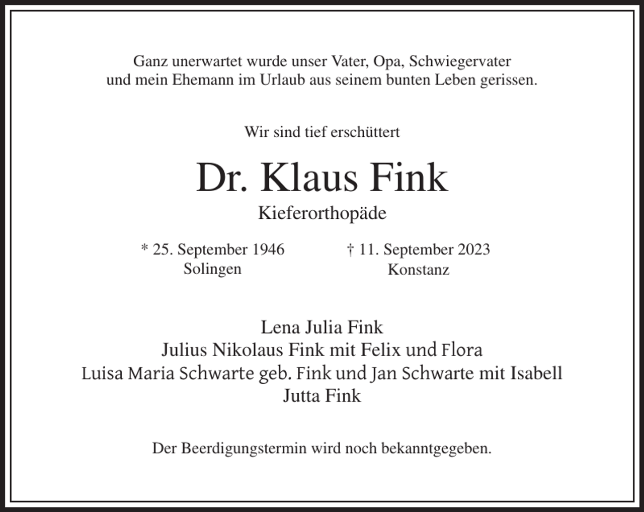 <p>Ganz unerwartet wurde unser Vater, Opa, Schwiegervater<br />und mein Ehemann im Urlaub aus seinem bunten Leben gerissen.<br />Wir sind tief erschüttert</p><p>Dr. Klaus Fink<br />Kieferorthopäde<br />* 25. September 1946<br />Solingen</p><p>† 11. September 2023<br />Konstanz</p><p>Lena Julia Fink<br />Julius Nikolaus Fink mit Felix und Flora<br />Luisa Maria Schwarte geb. Fink und Jan Schwarte mit Isabell<br />Jutta Fink<br />Der Beerdigungstermin wird noch bekanntgegeben.</p>