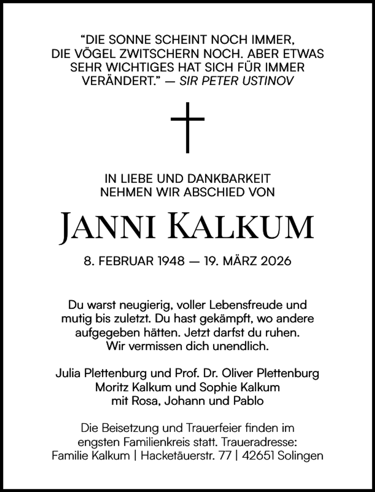 <p>“DIE SONNE SCHEINT NOCH IMMER,<br />DIE VÖGEL ZWITSCHERN NOCH. ABER ETWAS<br />SEHR WICHTIGES HAT SICH FÜR IMMER<br />VERÄNDERT.” – SIR PETER USTINOV</p><p>IN LIEBE UND DANKBARKEIT<br />NEHMEN WIR ABSCHIED VON</p><p>Janni Kalkum<br />8. FEBRUAR 1948 – 19. MÄRZ 2026<br />Du warst neugierig, voller Lebensfreude und<br />mutig bis zuletzt. Du hast gekämpft, wo andere<br />aufgegeben hätten. Jetzt darfst du ruhen.<br />Wir vermissen dich unendlich.<br />Julia Plettenburg und Prof. Dr. Oliver Plettenburg<br />Moritz Kalkum und Sophie Kalkum<br />mit Rosa, Johann und Pablo<br />Die Beisetzung und Trauerfeier ﬁnden im<br />engsten Familienkreis statt. Traueradresse:<br />Familie Kalkum | Hacketäuerstr. 77 | 42651 Solingen</p>