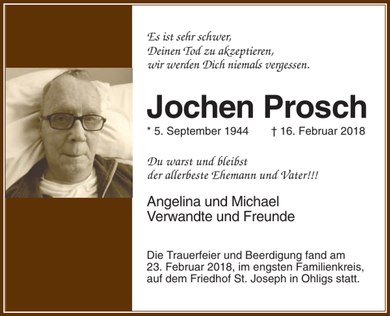 <p>Es ist sehr schwer,<br />Deinen Tod zu akzeptieren,<br />wir werden Dich niemals vergessen.</p><p>Jochen Prosch<br />* 5. September 1944</p><p>† 16. Februar 2018</p><p>Du warst und bleibst<br />der allerbeste Ehemann und Vater!!!</p><p>Angelina und Michael<br />Verwandte und Freunde<br />Die Trauerfeier und Beerdigung fand am<br />23. Februar 2018, im engsten Familienkreis,<br />auf dem Friedhof St. Joseph in Ohligs statt.</p>