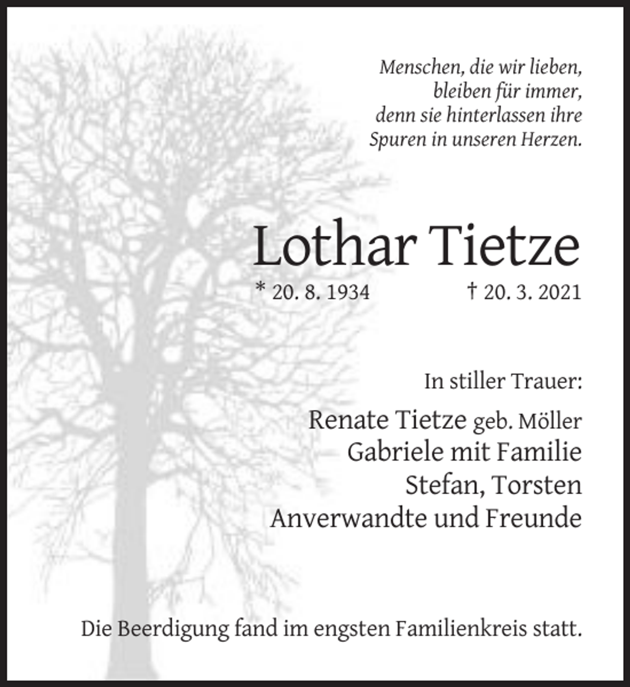 <p>Menschen, die wir lieben,<br />bleiben für immer,<br />denn sie hinterlassen ihre<br />Spuren in unseren Herzen.</p><p>Lothar Tietze<br />* 20. 8. 1934</p><p>† 20. 3. 2021</p><p>In stiller Trauer:</p><p>Renate Tietze geb. Möller<br />Gabriele mit Familie<br />Stefan, Torsten<br />Anverwandte und Freunde</p><p>Die Beerdigung fand im engsten Familienkreis statt.</p>