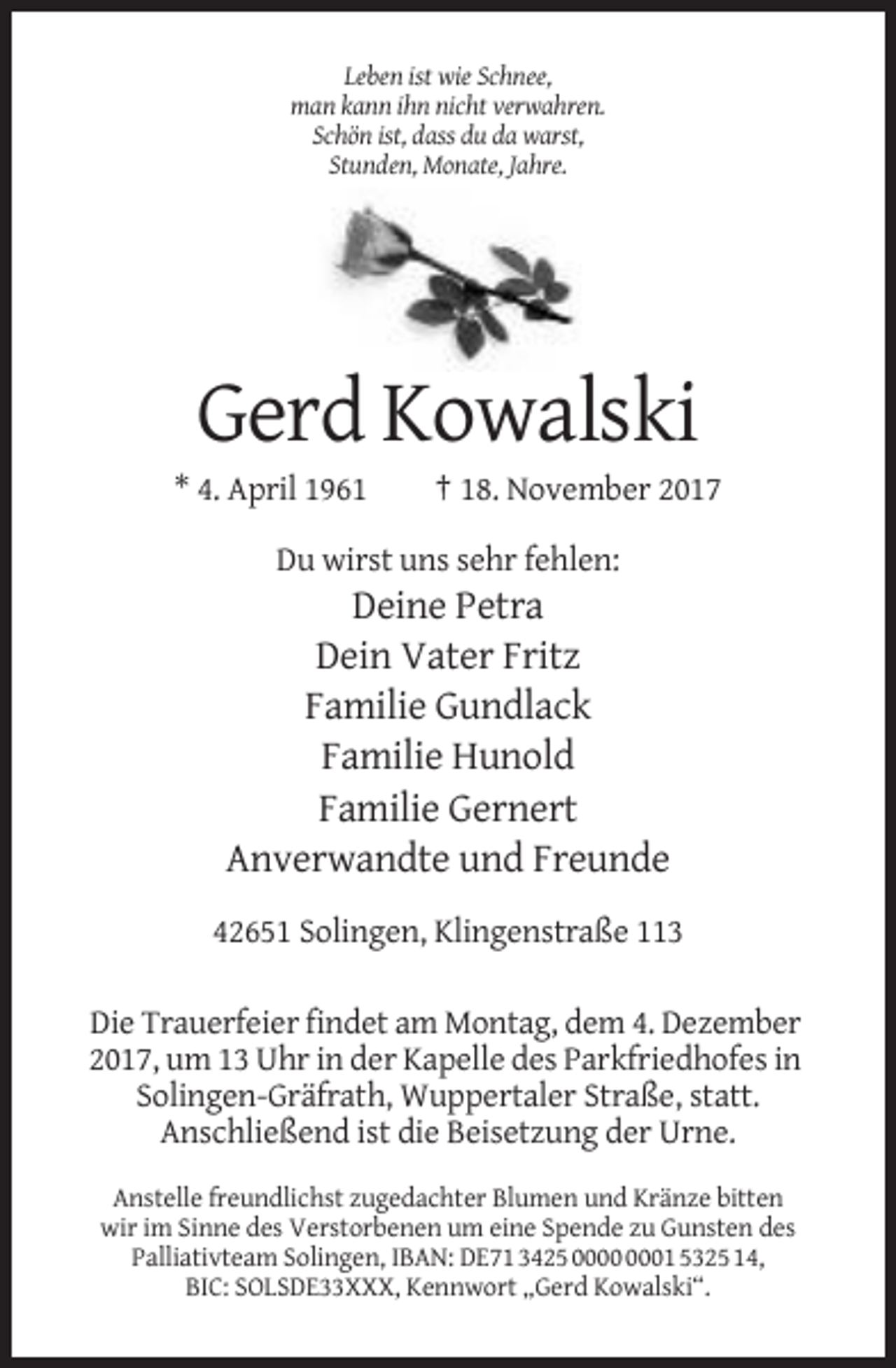 <p>Leben ist wie Schnee,<br />man kann ihn nicht verwahren.<br />Schön ist, dass du da warst,<br />Stunden, Monate, Jahre.</p><p>Gerd Kowalski<br />* 4. April 1961</p><p>† 18. November 2017</p><p>Du wirst uns sehr fehlen:</p><p>Deine Petra<br />Dein Vater Fritz<br />Familie Gundlack<br />Familie Hunold<br />Familie Gernert<br />Anverwandte und Freunde<br />42651 Solingen, Klingenstraße 113<br />Die Trauerfeier findet am Montag, dem 4. Dezember<br />2017, um 13 Uhr in der Kapelle des Parkfriedhofes in<br />Solingen-Gräfrath, Wuppertaler Straße, statt.<br />Anschließend ist die Beisetzung der Urne.<br />Anstelle freundlichst zugedachter Blumen und Kränze bitten<br />wir im Sinne des Verstorbenen um eine Spende zu Gunsten des<br />Palliativteam Solingen, IBAN: DE71 3425 01 5325 14,<br />BIC: SOLSDE33XXX, Kennwort „Gerd Kowalski“.</p>