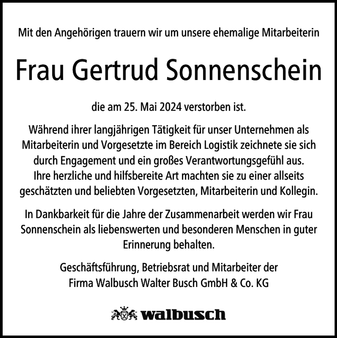 <p>Mit den Angehörigen trauern wir um unsere ehemalige Mitarbeiterin</p>
<p>Frau Gertrud Sonnenschein<br />die am 25. Mai 2024 verstorben ist.<br />Während ihrer langjährigen Tätigkeit für unser Unternehmen als<br />Mitarbeiterin und Vorgesetzte im Bereich Logistik zeichnete sie sich<br />durch Engagement und ein großes Verantwortungsgefühl aus.<br />Ihre herzliche und hilfsbereite Art machten sie zu einer allseits<br />geschätzten und beliebten Vorgesetzten, Mitarbeiterin und Kollegin.<br />In Dankbarkeit für die Jahre der Zusammenarbeit werden wir Frau<br />Sonnenschein als liebenswerten und besonderen Menschen in guter<br />Erinnerung behalten.<br />Geschäftsführung, Betriebsrat und Mitarbeiter der<br />Firma Walbusch Walter Busch GmbH &amp; Co. KG</p>