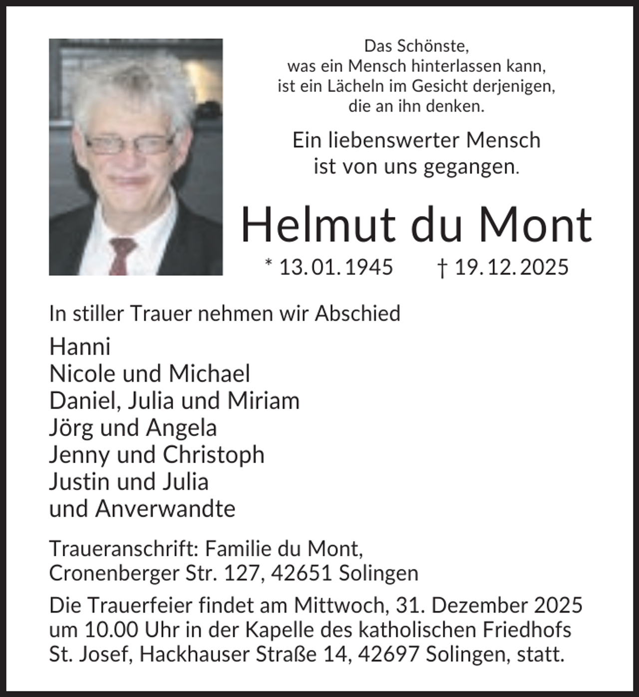 <p>Das Schönste,<br />was ein Mensch hinterlassen kann,<br />ist ein Lächeln im Gesicht derjenigen,<br />die an ihn denken.</p><p>Ein liebenswerter Mensch<br />ist von uns gegangen.</p><p>Helmut du Mont<br />* 13. 01. 1945</p><p>† 19. 12. 2025</p><p>In stiller Trauer nehmen wir Abschied</p><p>Hanni<br />Nicole und Michael<br />Daniel, Julia und Miriam<br />Jörg und Angela<br />Jenny und Christoph<br />Justin und Julia<br />und Anverwandte<br />Traueranschrift: Familie du Mont,<br />Cronenberger Str. 127, 42651 Solingen<br />Die Trauerfeier findet am Mittwoch, 31. Dezember 2025<br />um 10.00 Uhr in der Kapelle des katholischen Friedhofs<br />St. Josef, Hackhauser Straße 14, 42697 Solingen, statt.</p>
