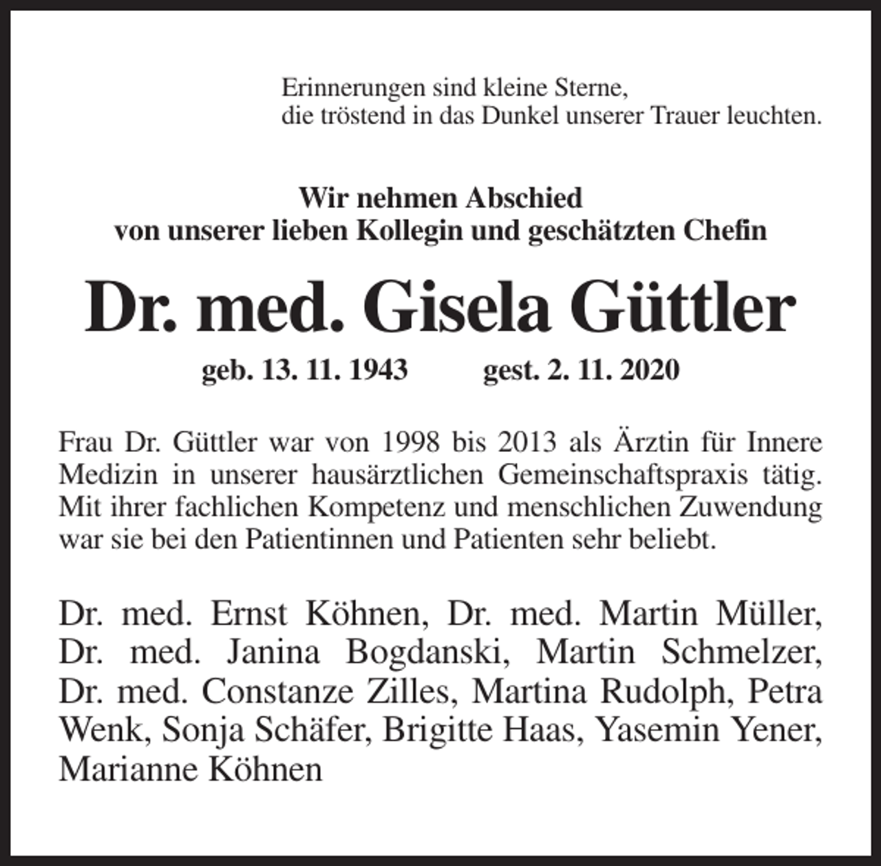 <p>Erinnerungen sind kleine Sterne,<br />die tröstend in das Dunkel unserer Trauer leuchten.</p><p>Wir nehmen Abschied<br />von unserer lieben Kollegin und geschätzten Chefin</p><p>Dr. med. Gisela Güttler<br />geb. 13. 11. 1943</p><p>gest. 2. 11. 2020</p><p>Frau Dr. Güttler war von 1998 bis 2013 als Ärztin für Innere<br />Medizin in unserer hausärztlichen Gemeinschaftspraxis tätig.<br />Mit ihrer fachlichen Kompetenz und menschlichen Zuwendung<br />war sie bei den Patientinnen und Patienten sehr beliebt.</p><p>Dr. med. Ernst Köhnen, Dr. med. Martin Müller,<br />Dr. med. Janina Bogdanski, Martin Schmelzer,<br />Dr. med. Constanze Zilles, Martina Rudolph, Petra<br />Wenk, Sonja Schäfer, Brigitte Haas, Yasemin Yener,<br />Marianne Köhnen</p>