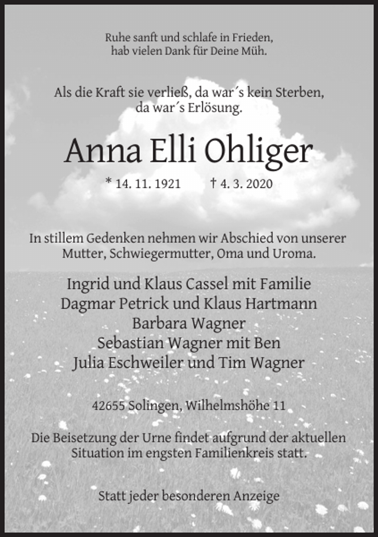 <p>Ruhe sanft und schlafe in Frieden,<br />hab vielen Dank für Deine Müh.</p><p>Als die Kraft sie verließ, da war´s kein Sterben,<br />da war´s Erlösung.</p><p>Anna Elli Ohliger<br />* 14. 11. 1921</p><p>† 4. 3. 2020</p><p>In stillem Gedenken nehmen wir Abschied von unserer<br />Mutter, Schwiegermutter, Oma und Uroma.</p><p>Ingrid und Klaus Cassel mit Familie<br />Dagmar Petrick und Klaus Hartmann<br />Barbara Wagner<br />Sebastian Wagner mit Ben<br />Julia Eschweiler und Tim Wagner<br />42655 Solingen, Wilhelmshöhe 11<br />Die Beisetzung der Urne findet aufgrund der aktuellen<br />Situation im engsten Familienkreis statt.</p><p>Statt jeder besonderen Anzeige</p>