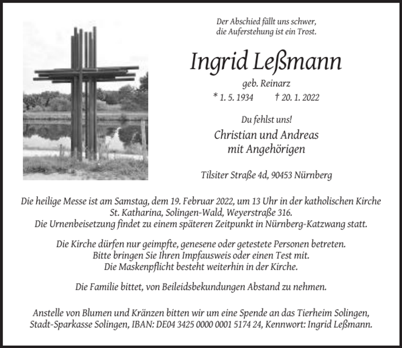 <p>Der Abschied fällt uns schwer,<br />die Auferstehung ist ein Trost.</p><p>Ingrid Leßmann<br />geb. Reinarz<br />* 1. 5. 1934<br />† 20. 1. 2022<br />Du fehlst uns!</p><p>Christian und Andreas<br />mit Angehörigen<br />Tilsiter Straße 4d, 90453 Nürnberg<br />Die heilige Messe ist am Samstag, dem 19. Februar 2022, um 13 Uhr in der katholischen Kirche<br />St. Katharina, Solingen-Wald, Weyerstraße 316.<br />Die Urnenbeisetzung findet zu einem späteren Zeitpunkt in Nürnberg-Katzwang statt.<br />Die Kirche dürfen nur geimpfte, genesene oder getestete Personen betreten.<br />Bitte bringen Sie Ihren Impfausweis oder einen Test mit.<br />Die Maskenpflicht besteht weiterhin in der Kirche.<br />Die Familie bittet, von Beileidsbekundungen Abstand zu nehmen.<br />Anstelle von Blumen und Kränzen bitten wir um eine Spende an das Tierheim Solingen,<br />Stadt-Sparkasse Solingen, IBAN: DE04 3425 01 5174 24, Kennwort: Ingrid Leßmann.</p>