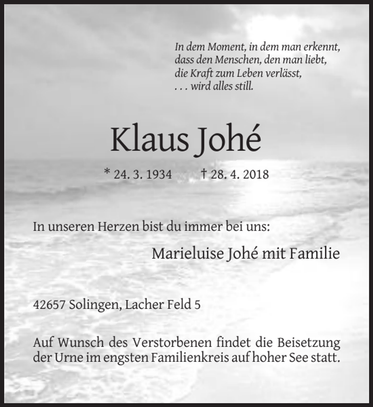 <p>In dem Moment, in dem man erkennt,<br />dass den Menschen, den man liebt,<br />die Kraft zum Leben verlässt,<br />. . . wird alles still.</p><p>Klaus Johé<br />* 24. 3. 1934</p><p>† 28. 4. 2018</p><p>In unseren Herzen bist du immer bei uns:</p><p>Marieluise Johé mit Familie</p><p>42657 Solingen, Lacher Feld 5<br />Auf Wunsch des Verstorbenen findet die Beisetzung<br />der Urne im engsten Familienkreis auf hoher See statt.</p>