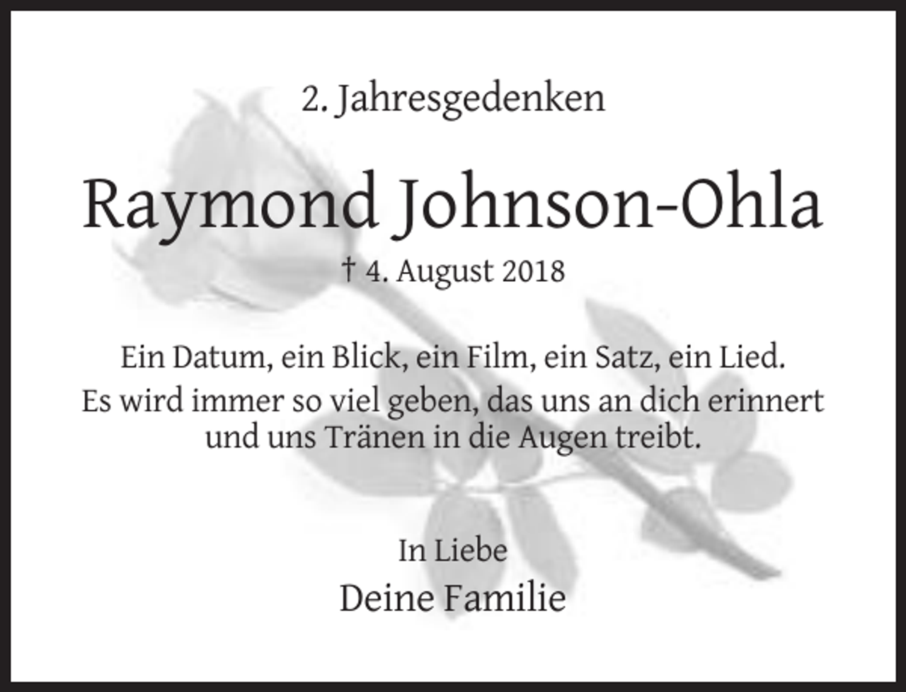 <p>2. Jahresgedenken</p><p>Raymond Johnson-Ohla<br />† 4. August 2018<br />Ein Datum, ein Blick, ein Film, ein Satz, ein Lied.<br />Es wird immer so viel geben, das uns an dich erinnert<br />und uns Tränen in die Augen treibt.</p><p>In Liebe</p><p>Deine Familie</p>