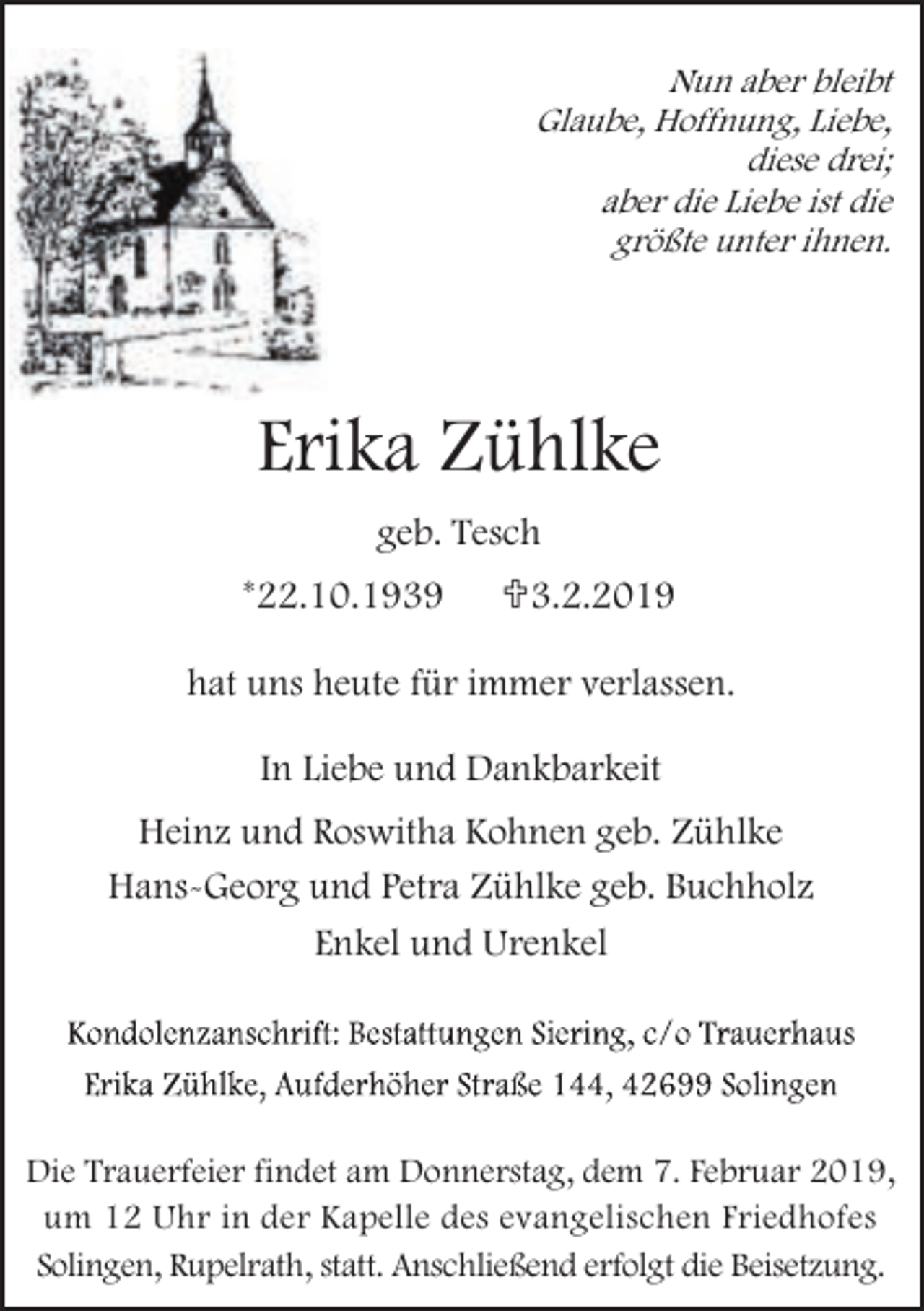 <p>Nun aber bleibt<br />Glaube, Hoffnung, Liebe,<br />diese drei;<br />aber die Liebe ist die<br />größte unter ihnen.</p><p>Erika Zühlke<br />geb. Tesch<br />*22.10.1939</p><p><3.2.2019</p><p>hat uns heute für immer verlassen.<br />In Liebe und Dankbarkeit<br />Heinz und Roswitha Kohnen geb. Zühlke<br />Hans-Georg und Petra Zühlke geb. Buchholz<br />Enkel und Urenkel</p><p>Die Trauerfeier findet am Donnerstag, dem 7. Februar 2019,<br />um 12 Uhr in der Kapelle des evangelischen Friedhofes<br />Solingen, Rupelrath, statt. Anschließend erfolgt die Beisetzung.</p>