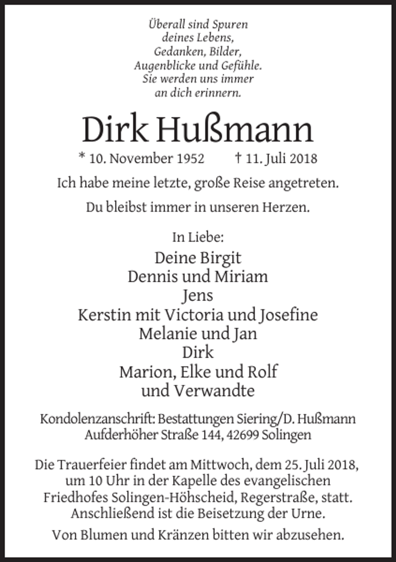 <p>Überall sind Spuren<br />deines Lebens,<br />Gedanken, Bilder,<br />Augenblicke und Gefühle.<br />Sie werden uns immer<br />an dich erinnern.</p><p>Dirk Hußmann<br />* 10. November 1952</p><p>† 11. Juli 2018</p><p>Ich habe meine letzte, große Reise angetreten.<br />Du bleibst immer in unseren Herzen.<br />In Liebe:</p><p>Deine Birgit<br />Dennis und Miriam<br />Jens<br />Kerstin mit Victoria und Josefine<br />Melanie und Jan<br />Dirk<br />Marion, Elke und Rolf<br />und Verwandte<br />Kondolenzanschrift: Bestattungen Siering/D. Hußmann<br />Aufderhöher Straße 144, 42699 Solingen<br />Die Trauerfeier findet am Mittwoch, dem 25. Juli 2018,<br />um 10 Uhr in der Kapelle des evangelischen<br />Friedhofes Solingen-Höhscheid, Regerstraße, statt.<br />Anschließend ist die Beisetzung der Urne.<br />Von Blumen und Kränzen bitten wir abzusehen.</p>