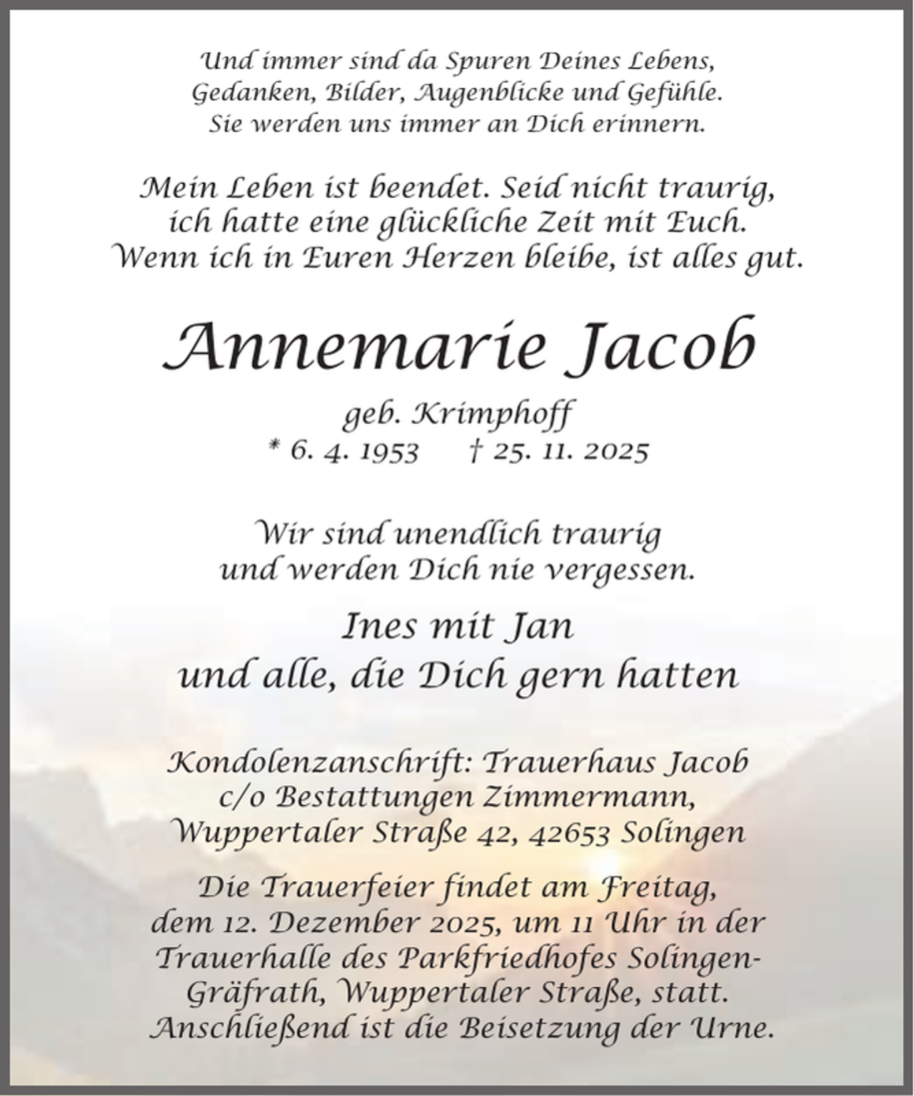 <p>Und immer sind da Spuren Deines Lebens,<br />Gedanken, Bilder, Augenblicke und Gefühle.<br />Sie werden uns immer an Dich erinnern.</p><p>Mein Leben ist beendet. Seid nicht traurig,<br />ich hatte eine glückliche Zeit mit Euch.<br />Wenn ich in Euren Herzen bleibe, ist alles gut.</p><p>Annemarie Jacob<br />geb. Krimphoff<br />* 6. 4. 1953<br />† 25. 11. 2025<br />Wir sind unendlich traurig<br />und werden Dich nie vergessen.</p><p>Ines mit Jan<br />und alle, die Dich gern hatten<br />Kondolenzanschrift: Trauerhaus Jacob<br />c/o Bestattungen Zimmermann,<br />Wuppertaler Straße 42, 42653 Solingen<br />Die Trauerfeier findet am Freitag,<br />dem 12. Dezember 2025, um 11 Uhr in der<br />Trauerhalle des Parkfriedhofes SolingenGräfrath, Wuppertaler Straße, statt.<br />Anschließend ist die Beisetzung der Urne.</p>