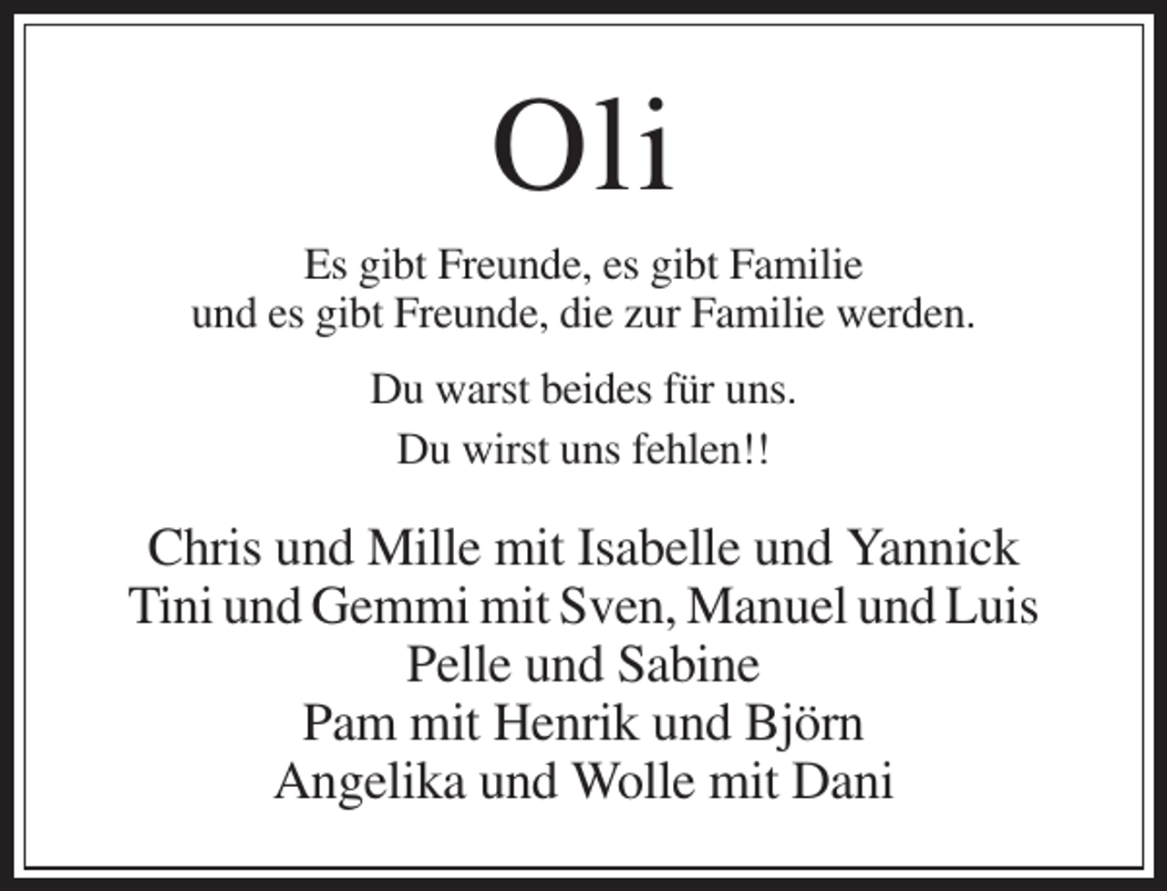 <p>Oli<br />Es gibt Freunde, es gibt Familie<br />und es gibt Freunde, die zur Familie werden.<br />Du warst beides für uns.<br />Du wirst uns fehlen!!</p><p>Chris und Mille mit Isabelle und Yannick<br />Tini und Gemmi mit Sven, Manuel und Luis<br />Pelle und Sabine<br />Pam mit Henrik und Björn<br />Angelika und Wolle mit Dani</p>