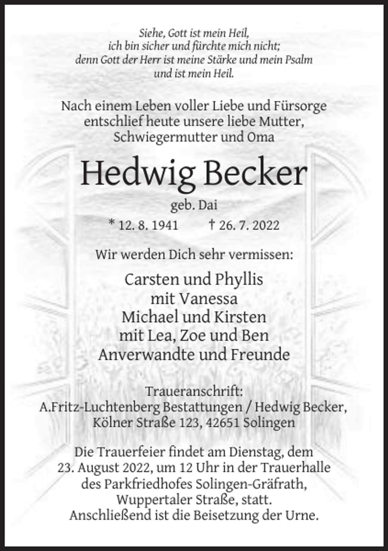 <p>Siehe, Gott ist mein Heil,<br />ich bin sicher und fürchte mich nicht;<br />denn Gott der Herr ist meine Stärke und mein Psalm<br />und ist mein Heil.</p><p>Nach einem Leben voller Liebe und Fürsorge<br />entschlief heute unsere liebe Mutter,<br />Schwiegermutter und Oma</p><p>Hedwig Becker<br />geb. Dai<br />* 12. 8. 1941<br />† 26. 7. 2022<br />Wir werden Dich sehr vermissen:</p><p>Carsten und Phyllis<br />mit Vanessa<br />Michael und Kirsten<br />mit Lea, Zoe und Ben<br />Anverwandte und Freunde<br />Traueranschrift:<br />A.Fritz-Luchtenberg Bestattungen / Hedwig Becker,<br />Kölner Straße 123, 42651 Solingen<br />Die Trauerfeier findet am Dienstag, dem<br />23. August 2022, um 12 Uhr in der Trauerhalle<br />des Parkfriedhofes Solingen-Gräfrath,<br />Wuppertaler Straße, statt.<br />Anschließend ist die Beisetzung der Urne.</p>